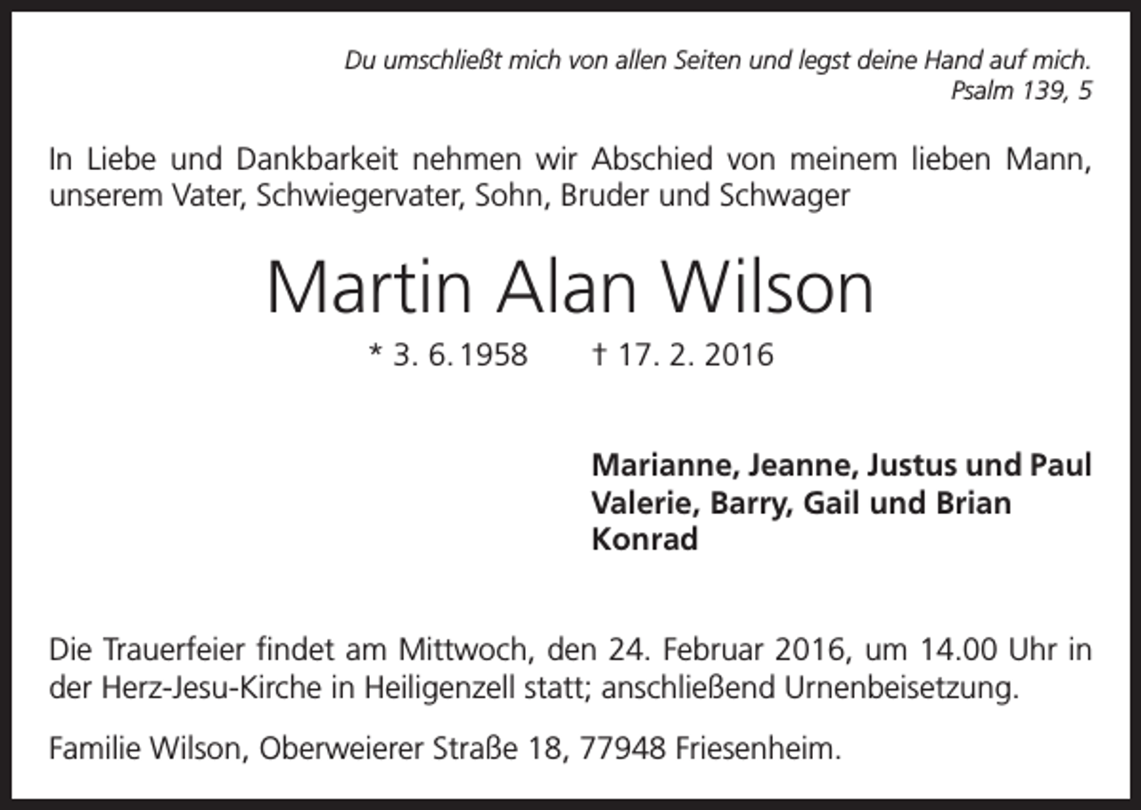 <p>Du umschließt mich von allen Seiten und legst deine Hand auf mich.<br />Psalm 139, 5</p><p>In Liebe und Dankbarkeit nehmen wir Abschied von meinem lieben Mann,<br />unserem Vater, S<br />­ chwiegervater, Sohn, Bruder und Schwager</p><p>Martin Alan Wilson<br />* 3. 6. 1958 † 17. 2. 2016<br />Marianne, Jeanne, Justus und Paul<br />Valerie, Barry, Gail und Brian<br />Konrad<br />Die Trauerfeier findet am Mittwoch, den 24. Februar 2016, um 14.00 Uhr in<br />der Herz-Jesu-Kirche in Heiligenzell statt; anschließend Urnenbeisetzung.<br />Familie Wilson, Oberweierer Straße 18, 77948 Friesenheim.</p>