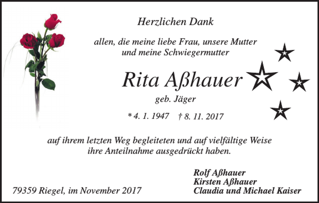 <p>Herzlichen Dank<br />allen, die meine liebe Frau, unsere Mutter<br />und meine Schwiegermutter</p><p>Rita Aßhauer<br />geb. Jäger<br />* 4. 1. 1947</p><p>† 8. 11. 2017</p><p>auf ihrem letzten Weg begleiteten und auf vielfältige Weise<br />ihre Anteilnahme ausgedrückt haben.</p><p>79359 Riegel, im November 2017</p><p>Rolf Aßhauer<br />Kirsten Aßhauer<br />Claudia und Michael Kaiser</p>