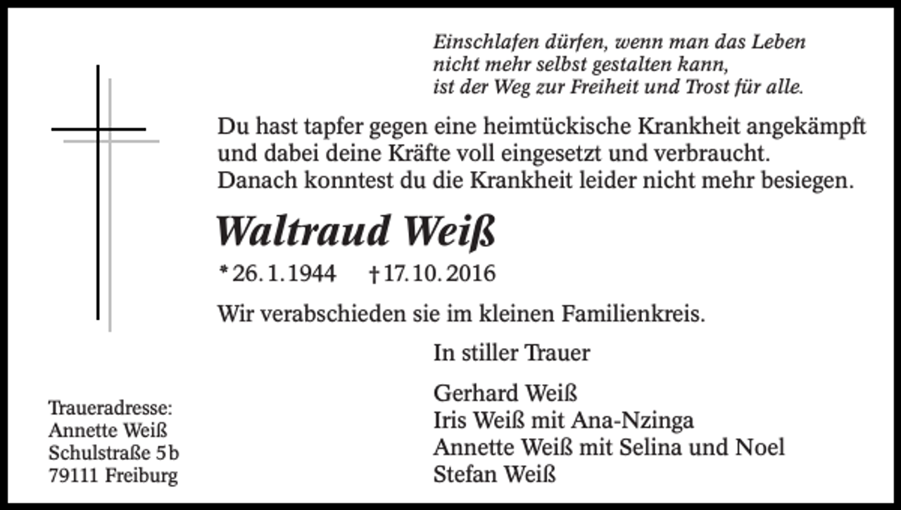 <p>Einschlafen dürfen, wenn man das Leben<br />nicht mehr selbst gestalten kann,<br />ist der Weg zur Freiheit und Trost für alle.</p><p>Du hast tapfer gegen eine heimtückische Krankheit angekämpft<br />und dabei deine Kräfte voll eingesetzt und verbraucht.<br />Danach konntest du die Krankheit leider nicht mehr besiegen.</p><p>Waltraud Weiß<br />* 26. 1.1944</p><p>† 17.10. 2016</p><p>Wir verabschieden sie im kleinen Familienkreis.<br />In stiller Trauer<br />Traueradresse:<br />Annette Weiß<br />Schulstraße 5b<br />79111 Freiburg</p><p>Gerhard Weiß<br />Iris Weiß mit Ana-Nzinga<br />Annette Weiß mit Selina und Noel<br />Stefan Weiß</p>