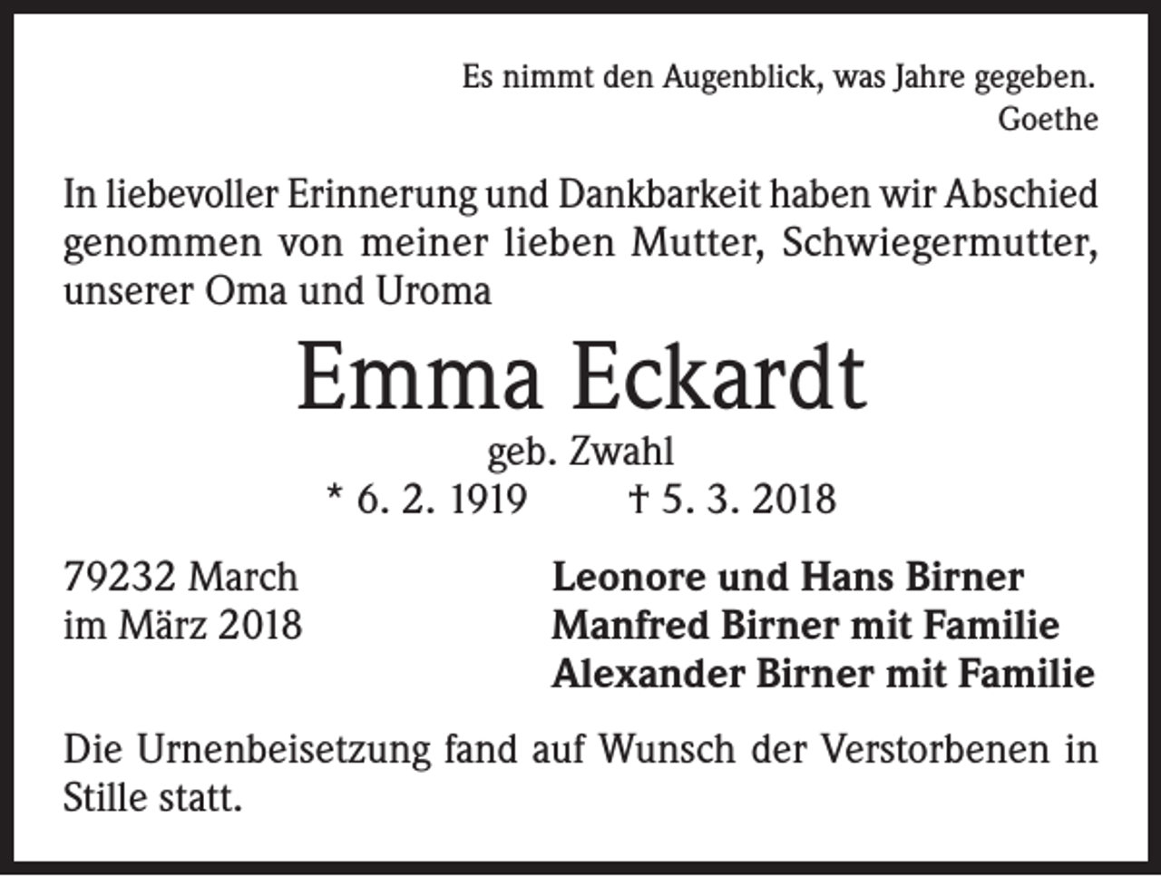 <p>Es nimmt den Augenblick, was Jahre gegeben.</p><p>Goethe</p><p>In liebevoller Erinnerung und Dankbarkeit haben wir Abschied<br />genommen von meiner lieben Mutter, Schwiegermutter,<br />unserer Oma und Uroma</p><p>Emma Eckardt<br />geb. Zwahl<br />* 6. 2. 1919<br />† 5. 3. 2018</p><p>79232 March<br />im März 2018</p><p>Leonore und Hans Birner<br />Manfred Birner mit Familie<br />Alexander Birner mit Familie</p><p>Die Urnenbeisetzung fand auf Wunsch der Verstorbenen in<br />Stille statt.</p>