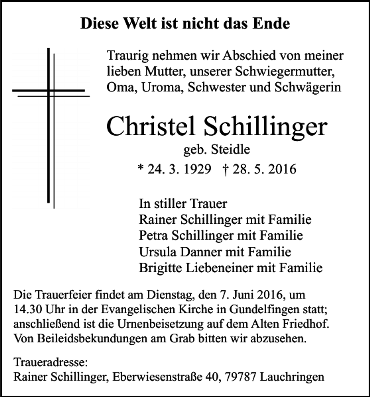 <p>Diese Welt ist nicht das Ende<br />Traurig nehmen wir Abschied von meiner<br />lieben Mutter, unserer Schwiegermutter,<br />Oma, Uroma, Schwester und Schwägerin</p><p>Christel Schillinger<br />geb. Steidle<br />* 24. 3. 1929 † 28. 5. 2016<br />In stiller Trauer<br />Rainer Schillinger mit Familie<br />Petra Schillinger mit Familie<br />Ursula Danner mit Familie<br />Brigitte Liebeneiner mit Familie<br />Die Trauerfeier findet am Dienstag, den 7. Juni 2016, um<br />14.30 Uhr in der Evangelischen Kirche in Gundelfingen statt;<br />anschließend ist die Urnenbeisetzung auf dem Alten Friedhof.<br />Von Beileidsbekundungen am Grab bitten wir abzusehen.<br />Traueradresse:<br />Rainer Schillinger, Eberwiesenstraße 40, 79787 Lauchringen</p>