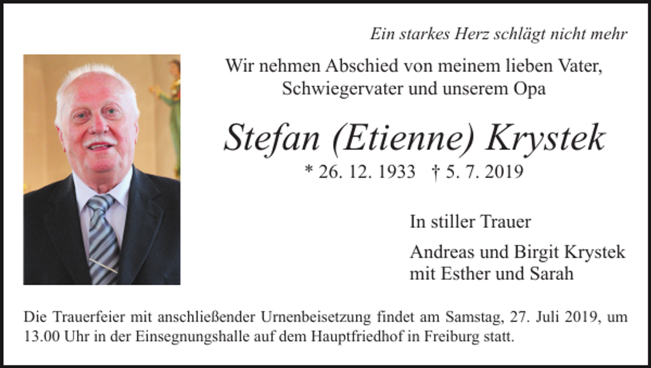 <p>Ein starkes Herz schlägt nicht mehr</p><p>Wir nehmen Abschied von meinem lieben Vater,<br />Schwiegervater und unserem Opa</p><p>Stefan (Etienne) Krystek<br />Bild einfügen</p><p>* 26. 12. 1933 † 5. 7. 2019<br />In stiller Trauer<br />Andreas und Birgit Krystek<br />mit Esther und Sarah</p><p>Die Trauerfeier mit anschließender Urnenbeisetzung findet am Samstag, 27. Juli 2019, um<br />13.00 Uhr in der Einsegnungshalle auf dem Hauptfriedhof in Freiburg statt.</p>