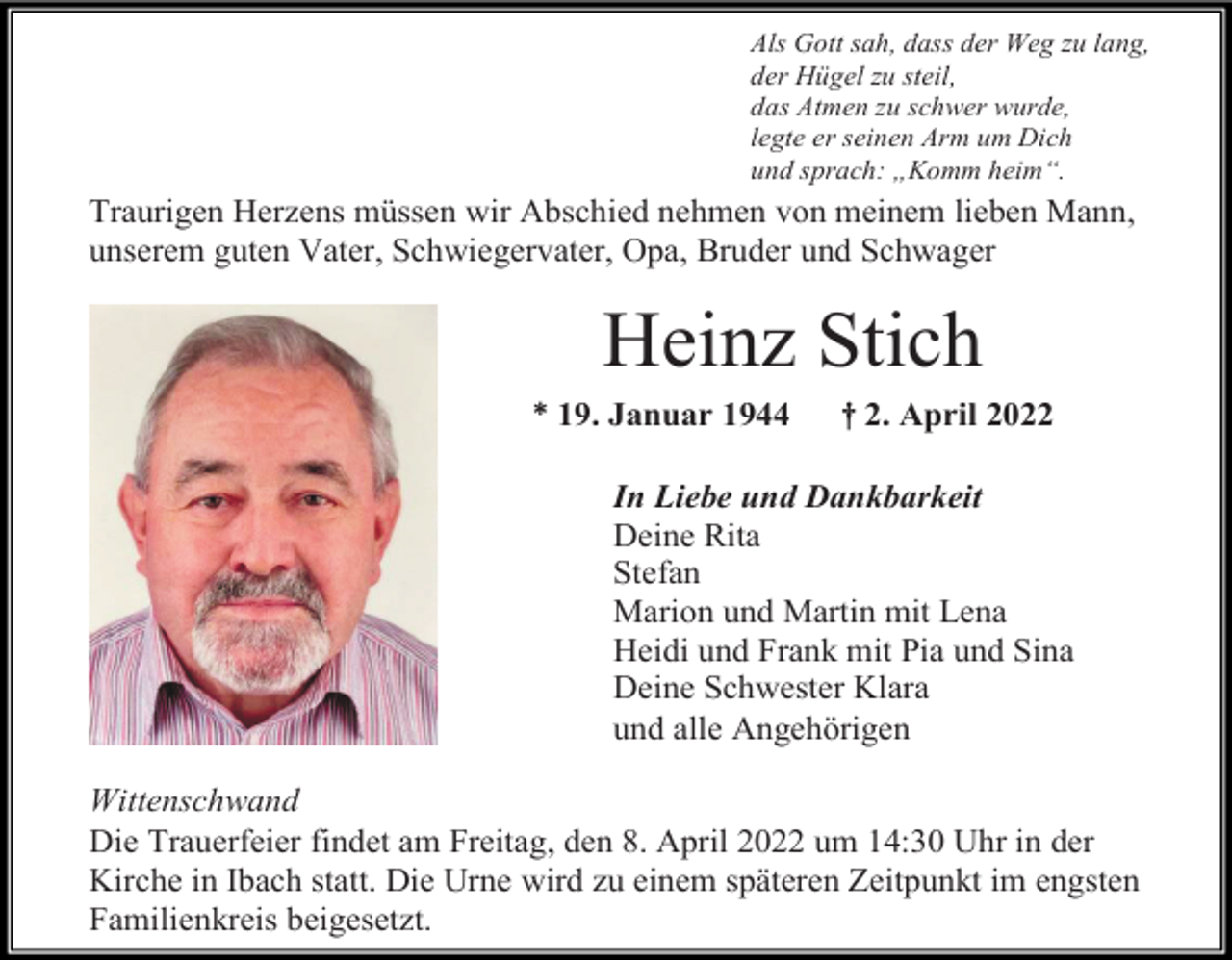 <p>Als Gott sah, dass der Weg zu lang,<br />der Hügel zu steil,<br />das Atmen zu schwer wurde,<br />legte er seinen Arm um Dich<br />und sprach: „Komm heim“.</p><p>Traurigen Herzens müssen wir Abschied nehmen von meinem lieben Mann,<br />unserem guten Vater, Schwiegervater, Opa, Bruder und Schwager</p><p>Heinz Stich<br />* 19. Januar 1944</p><p>† 2. April 2022</p><p>In Liebe und Dankbarkeit<br />Deine Rita<br />Stefan<br />Marion und Martin mit Lena<br />Heidi und Frank mit Pia und Sina<br />Deine Schwester Klara<br />und alle Angehörigen<br />Wittenschwand<br />Die Trauerfeier findet am Freitag, den 8. April 2022 um 14:30 Uhr in der<br />Kirche in Ibach statt. Die Urne wird zu einem späteren Zeitpunkt im engsten<br />Familienkreis beigesetzt.</p>