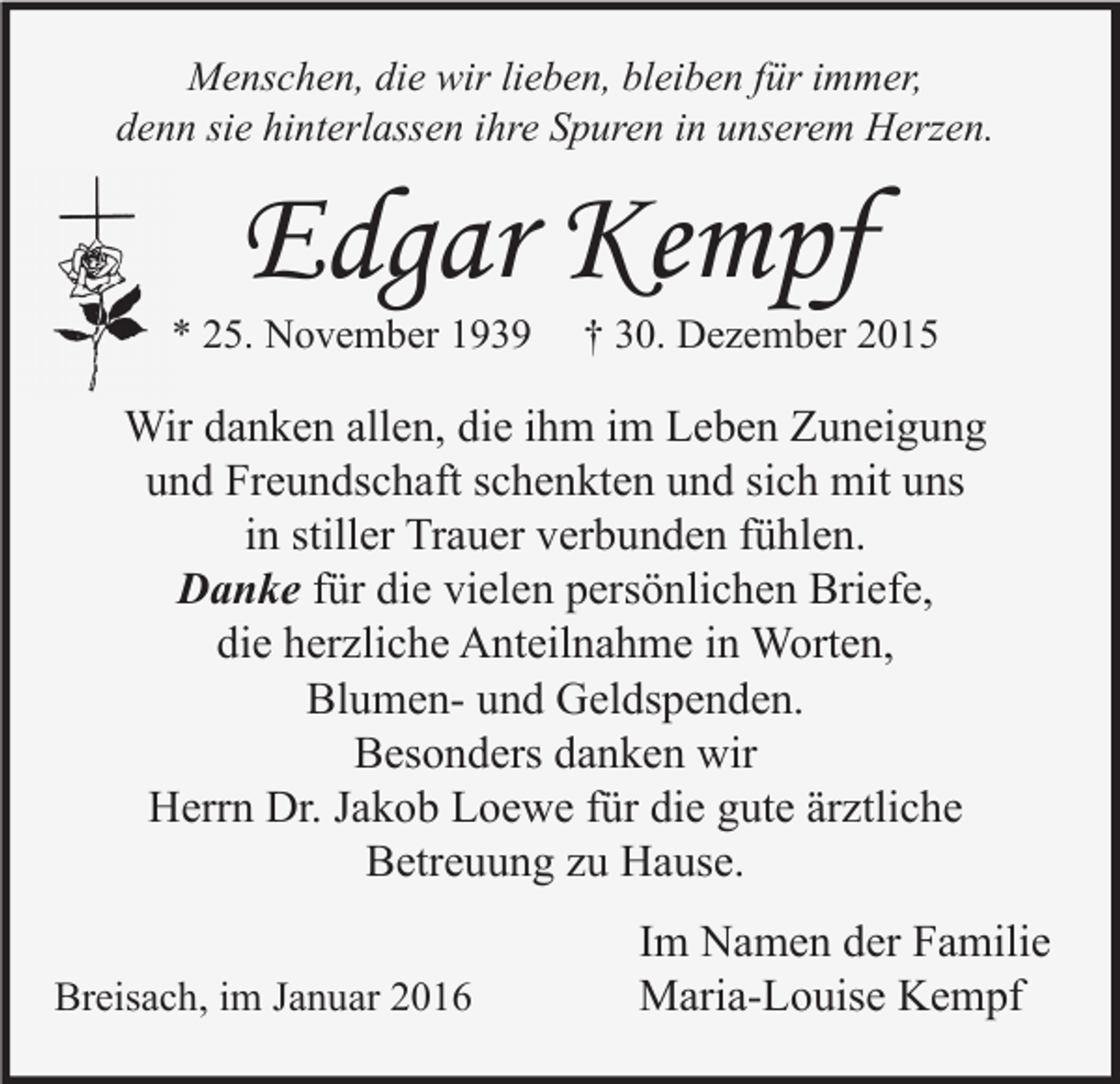 <p>Menschen, die wir lieben, bleiben für immer,<br />denn sie hinterlassen ihre Spuren in unserem Herzen.</p><p>Edgar Kempf</p><p>* 25. November 1939</p><p>† 30. Dezember 2015</p><p>Wir danken allen, die ihm im Leben Zuneigung<br />und Freundschaft schenkten und sich mit uns<br />in stiller Trauer verbunden fühlen.<br />Danke für die vielen persönlichen Briefe,<br />die herzliche Anteilnahme in Worten,<br />Blumen- und Geldspenden.<br />Besonders danken wir<br />Herrn Dr. Jakob Loewe für die gute ärztliche<br />Betreuung zu Hause.<br />Breisach, im Januar 2016</p><p>Im Namen der Familie<br />Maria-Louise Kempf</p>