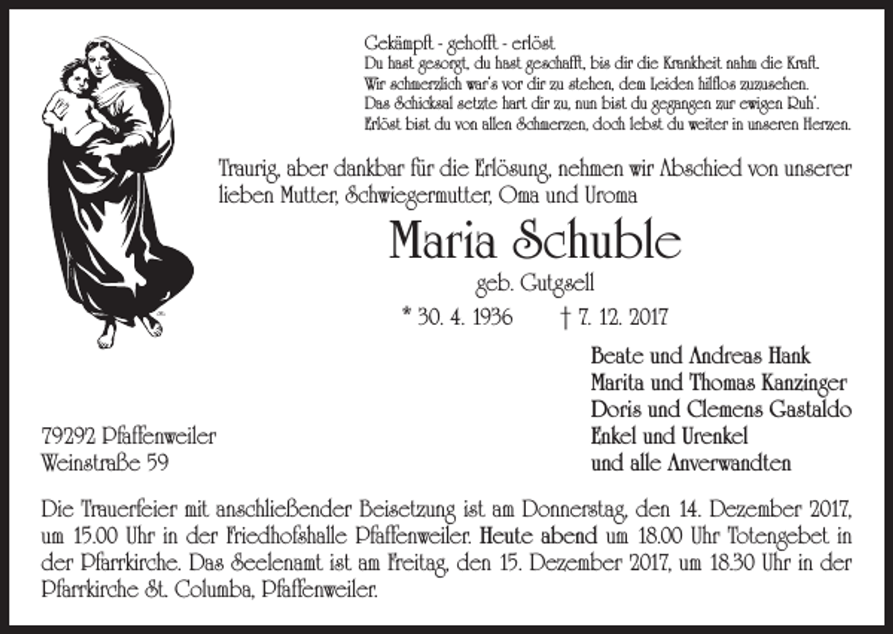 <p>Gekämpft - gehofft - erlöst</p><p>Du hast gesorgt, du hast geschafft, bis dir die Krankheit nahm die Kraft.<br />Wir schmerzlich war‘s vor dir zu stehen, dem Leiden hilflos zuzusehen.<br />Das Schicksal setzte hart dir zu, nun bist du gegangen zur ewigen Ruh‘.<br />Erlöst bist du von allen Schmerzen, doch lebst du weiter in unseren Herzen.</p><p>Traurig, aber dankbar für die Erlösung, nehmen wir Abschied von unserer<br />lieben Mutter, Schwiegermutter, Oma und Uroma</p><p>Maria Schuble<br />geb. Gutgsell<br />* 30. 4. 1936 † 7. 12. 2019292 Pfaffenweiler<br />Weinstraße 59</p><p>Beate und Andreas Hank<br />Marita und Thomas Kanzinger<br />Doris und Clemens Gastaldo<br />Enkel und Urenkel<br />und alle Anverwandten</p><p>Die Trauerfeier mit anschließender Beisetzung ist am Donnerstag, den 14. Dezember 2017,<br />um 15.00 Uhr in der Friedhofshalle Pfaffenweiler. Heute abend um 18.00 Uhr Totengebet in<br />der Pfarrkirche. Das Seelenamt ist am Freitag, den 15. Dezember 2017, um 18.30 Uhr in der<br />Pfarrkirche St. Columba, Pfaffenweiler.</p>