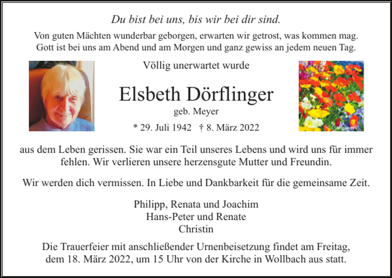 <p>Du bist bei uns, bis wir bei dir sind.<br />Von guten Mächten wunderbar geborgen, erwarten wir getrost, was kommen mag.<br />Gott ist bei uns am Abend und am Morgen und ganz gewiss an jedem neuen Tag.</p><p>Völlig unerwartet wurde</p><p>Elsbeth Dörflinger<br />geb. Meyer<br />* 29. Juli 1942 † 8. März 2022</p><p>aus dem Leben gerissen. Sie war ein Teil unseres Lebens und wird uns für immer<br />fehlen. Wir verlieren unsere herzensgute Mutter und Freundin.<br />Wir werden dich vermissen. In Liebe und Dankbarkeit für die gemeinsame Zeit.<br />Philipp, Renata und Joachim<br />Hans-Peter und Renate<br />Christin<br />Die Trauerfeier mit anschließender Urnenbeisetzung findet am Freitag,<br />dem 18. März 2022, um 15 Uhr von der Kirche in Wollbach aus statt.</p>