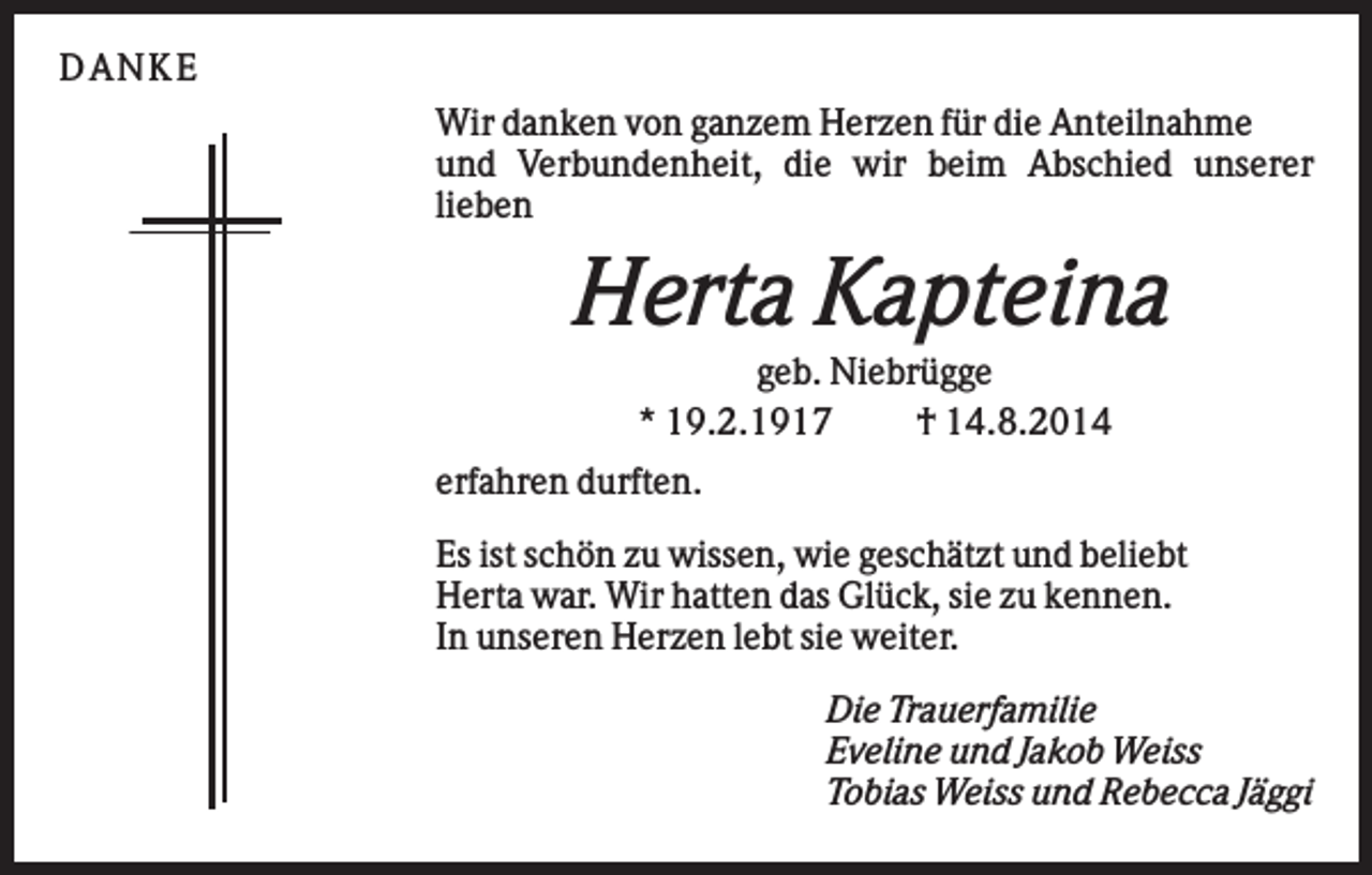 <p>D AN KE<br />Wir danken von ganzem Herzen für die Anteilnahme<br />und Verbundenheit, die wir beim Abschied unserer<br />lieben</p><p>Herta Kapteina<br />geb. Niebrügge<br />* 19.2.1917<br />† 14.8.2014<br />erfahren durften.<br />Es ist schön zu wissen, wie geschätzt und beliebt<br />Herta war. Wir hatten das Glück, sie zu kennen.<br />In unseren Herzen lebt sie weiter.<br />Die Trauerfamilie<br />Eveline und Jakob Weiss<br />Tobias Weiss und Rebecca Jäggi</p>