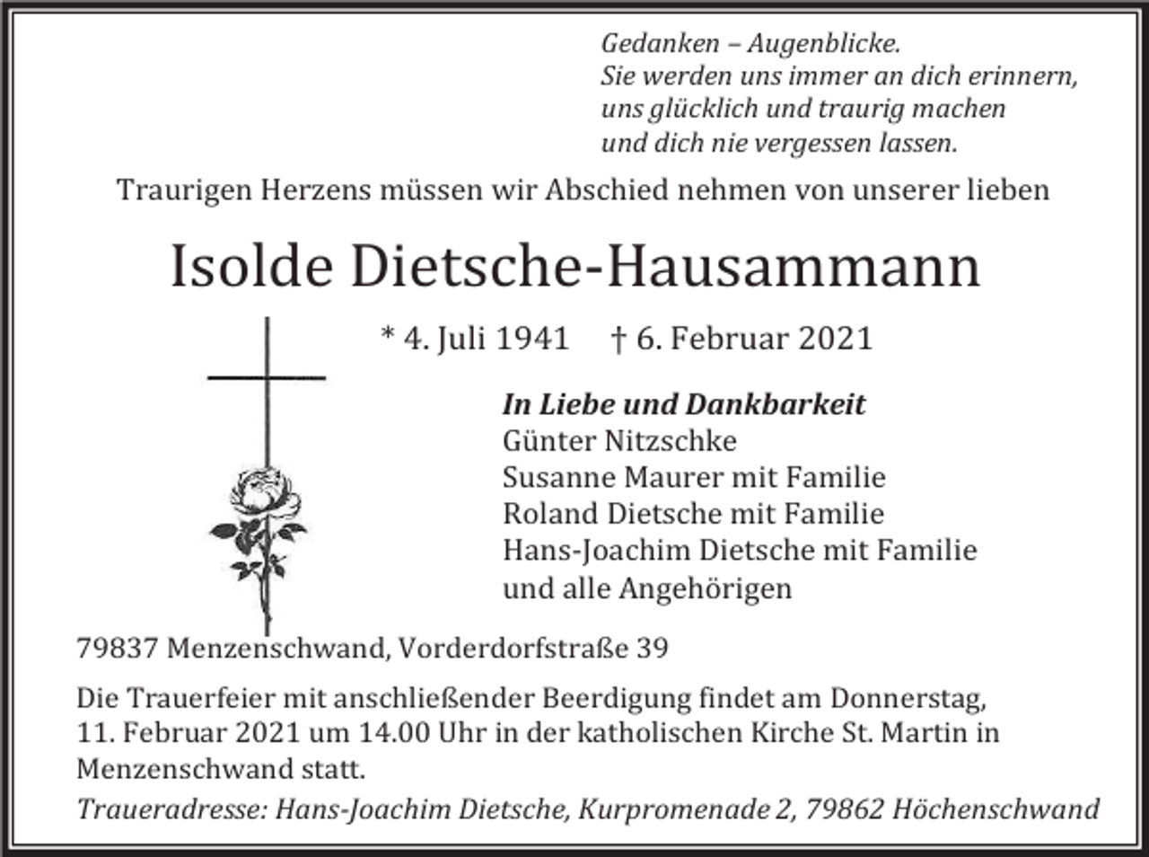 <p>Gedanken – Augenblicke.<br />Sie werden uns immer an dich erinnern,<br />uns glücklich und traurig machen<br />und dich nie vergessen lassen.</p><p>Traurigen Herzens müssen wir Abschied nehmen von unserer lieben</p><p>Isolde Dietsche-Hausammann<br />* 4. Juli 1941</p><p>† 6. Februar 2021</p><p>In Liebe und Dankbarkeit<br />Günter Nitzschke<br />Susanne Maurer mit Familie<br />Roland Dietsche mit Familie<br />Hans-Joachim Dietsche mit Familie<br />und alle Angehörigen<br />79837 Menzenschwand, Vorderdorfstraße 39<br />Die Trauerfeier mit anschließender Beerdigung findet am Donnerstag,<br />11. Februar 2021 um 14.00 Uhr in der katholischen Kirche St. Martin in<br />Menzenschwand statt.<br />Traueradresse: Hans-Joachim Dietsche, Kurpromenade 2, 79862 Höchenschwand</p>