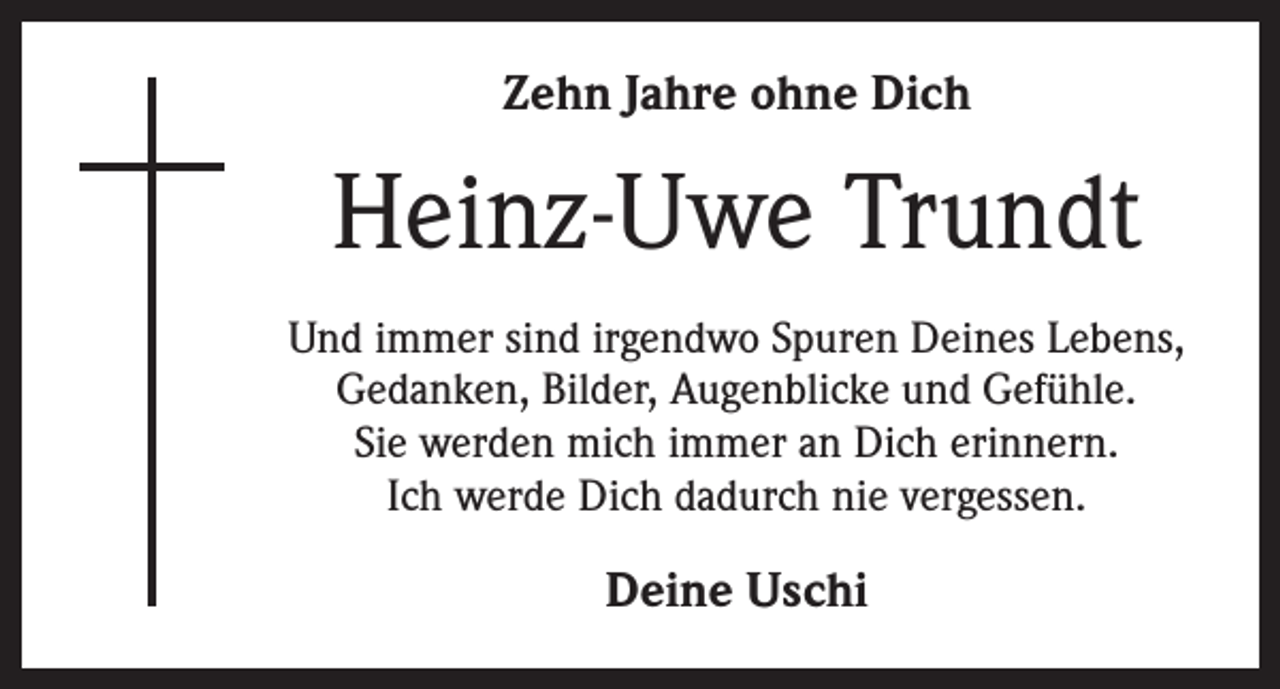 <p>Zehn Jahre ohne Dich</p><p>Heinz-Uwe Trundt<br />Und immer sind irgendwo Spuren Deines Lebens,<br />Gedanken, Bilder, Augenblicke und Gefühle.<br />Sie werden mich immer an Dich erinnern.<br />Ich werde Dich dadurch nie vergessen.</p><p>Deine Uschi</p>