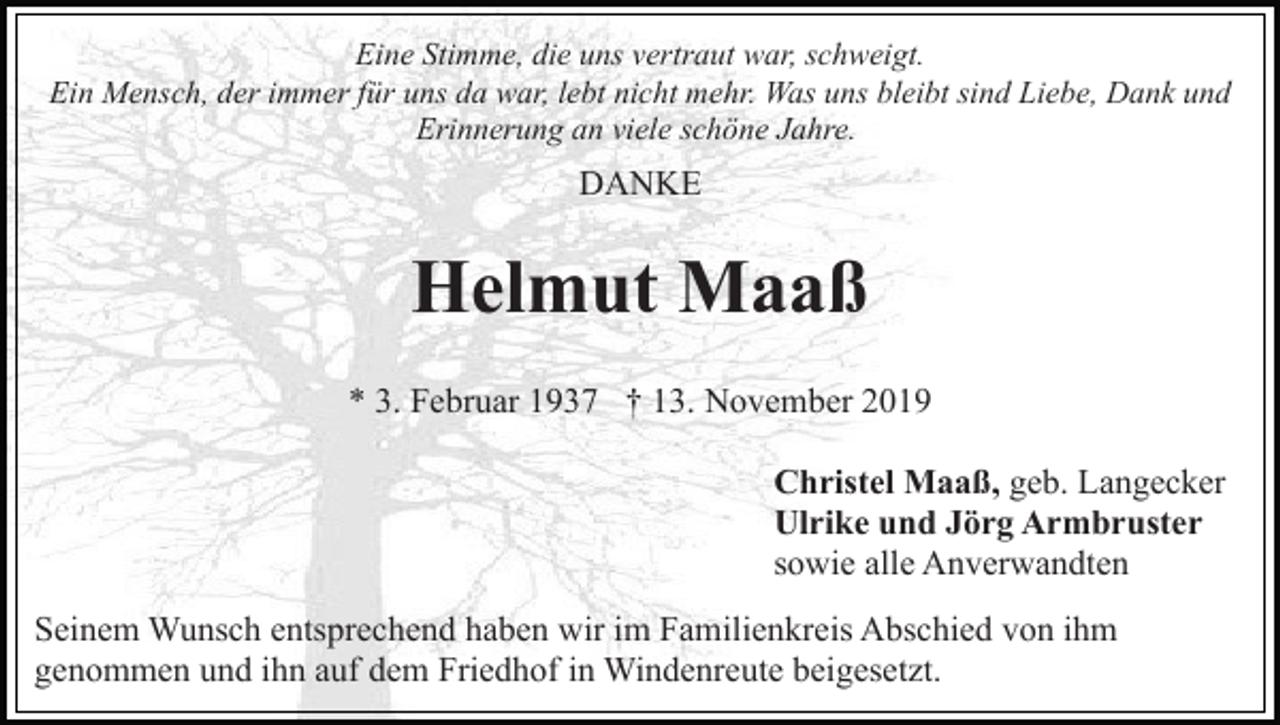<p>Eine Stimme, die uns vertraut war, schweigt.<br />Ein Mensch, der immer für uns da war, lebt nicht mehr. Was uns bleibt sind Liebe, Dank und<br />Erinnerung an viele schöne Jahre.</p><p>DANKE</p><p>Helmut Maaß<br />* 3. Februar 1937 † 13. November 2019<br />Christel Maaß, geb. Langecker<br />Ulrike und Jörg Armbruster<br />sowie alle Anverwandten<br />Seinem Wunsch entsprechend haben wir im Familienkreis Abschied von ihm<br />genommen und ihn auf dem Friedhof in Windenreute beigesetzt.</p>