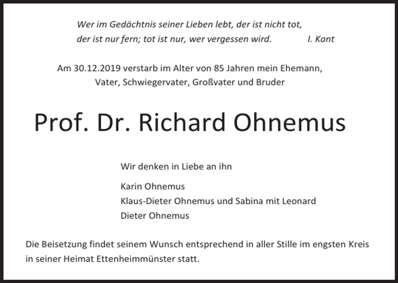 <p>Wer im Gedächtnis seiner Lieben lebt, der ist nicht tot,<br />der ist nur fern; tot ist nur, wer vergessen wird.<br />I. Kant<br />Am 30.12.2019 verstarb im Alter von 85 Jahren mein Ehemann,<br />Vater, Schwiegervater, Großvater und Bruder</p><p>Prof. Dr. Richard Ohnemus<br />Wir denken in Liebe an ihn<br />Karin Ohnemus<br />Klaus-Dieter Ohnemus und Sabina mit Leonard<br />Dieter Ohnemus<br />Die Beisetzung findet seinem Wunsch entsprechend in aller Stille im engsten Kreis<br />in seiner Heimat Ettenheimmünster statt.</p>
