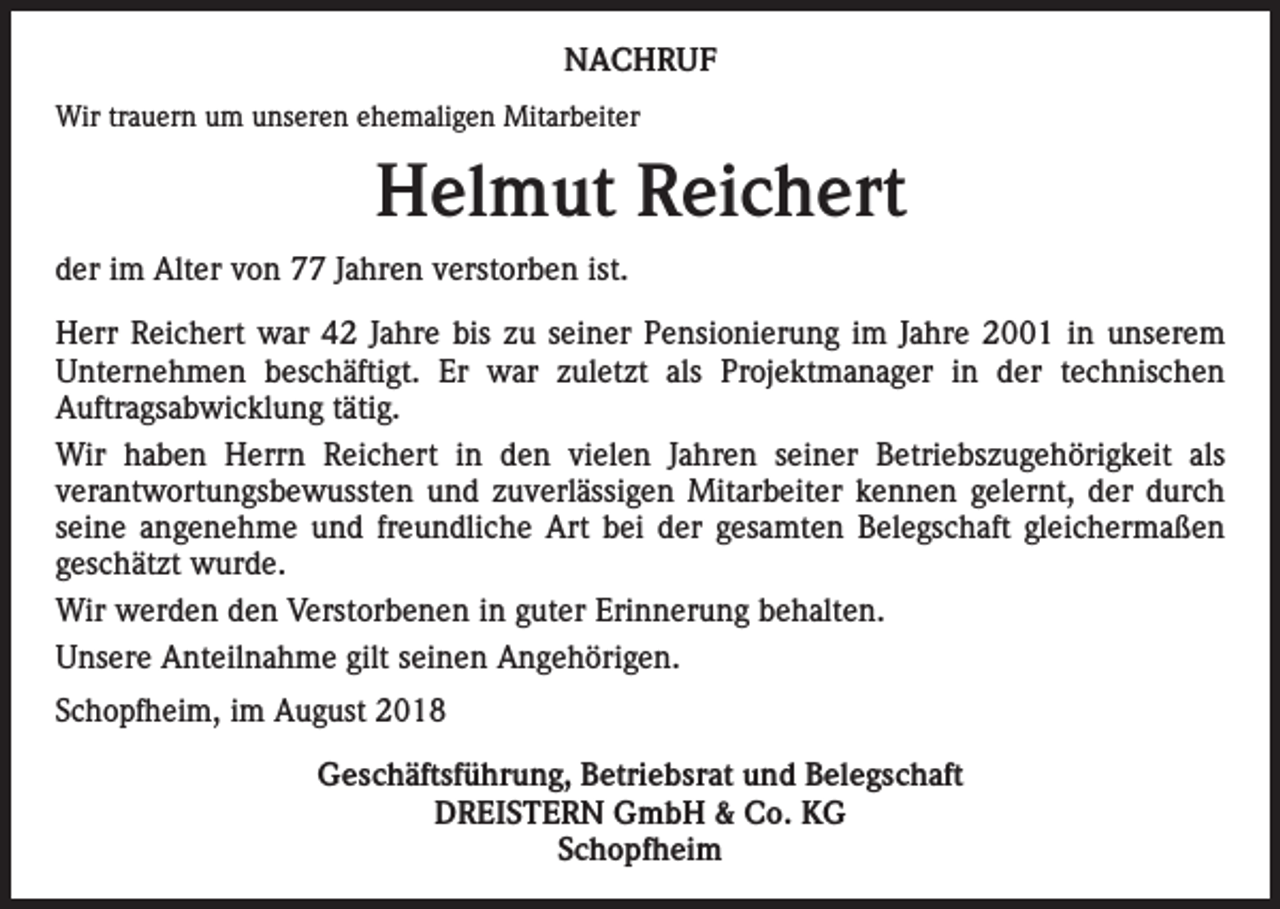 <p>NACHRUF<br />Wir trauern um unseren ehemaligen Mitarbeiter</p><p>Helmut Reichert<br />der im Alter von 77 Jahren verstorben ist.<br />Herr Reichert war 42 Jahre bis zu seiner Pensionierung im Jahre 2001 in unserem<br />Unternehmen beschäftigt. Er war zuletzt als Projektmanager in der technischen<br />Auftragsabwicklung tätig.<br />Wir haben Herrn Reichert in den vielen Jahren seiner Betriebszugehörigkeit als<br />verantwortungsbewussten und zuverlässigen Mitarbeiter kennen gelernt, der durch<br />seine angenehme und freundliche Art bei der gesamten Belegschaft gleichermaßen<br />geschätzt wurde.<br />Wir werden den Verstorbenen in guter Erinnerung behalten.<br />Unsere Anteilnahme gilt seinen Angehörigen.<br />Schopfheim, im August 2018<br />Geschäftsführung, Betriebsrat und Belegschaft<br />DREISTERN GmbH &amp; Co. KG<br />Schopfheim</p>