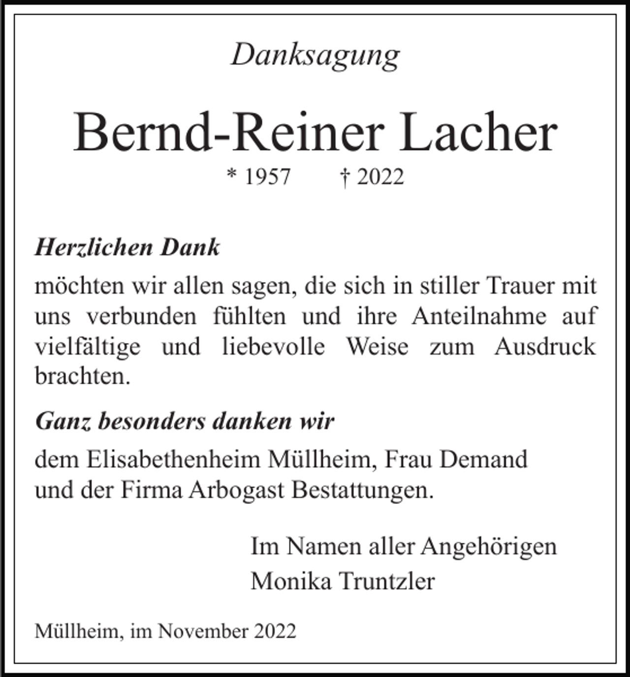 <p>Danksagung</p><p>Bernd-Reiner Lacher<br />* 1957</p><p>† 2022</p><p>Herzlichen Dank<br />möchten wir allen sagen, die sich in stiller Trauer mit<br />uns verbunden fühlten und ihre Anteilnahme auf<br />vielfältige und liebevolle Weise zum Ausdruck<br />brachten.<br />Ganz besonders danken wir<br />dem Elisabethenheim Müllheim, Frau Demand<br />und der Firma Arbogast Bestattungen.<br />Im Namen aller Angehörigen<br />Monika Truntzler<br />Müllheim, im November 2022</p>