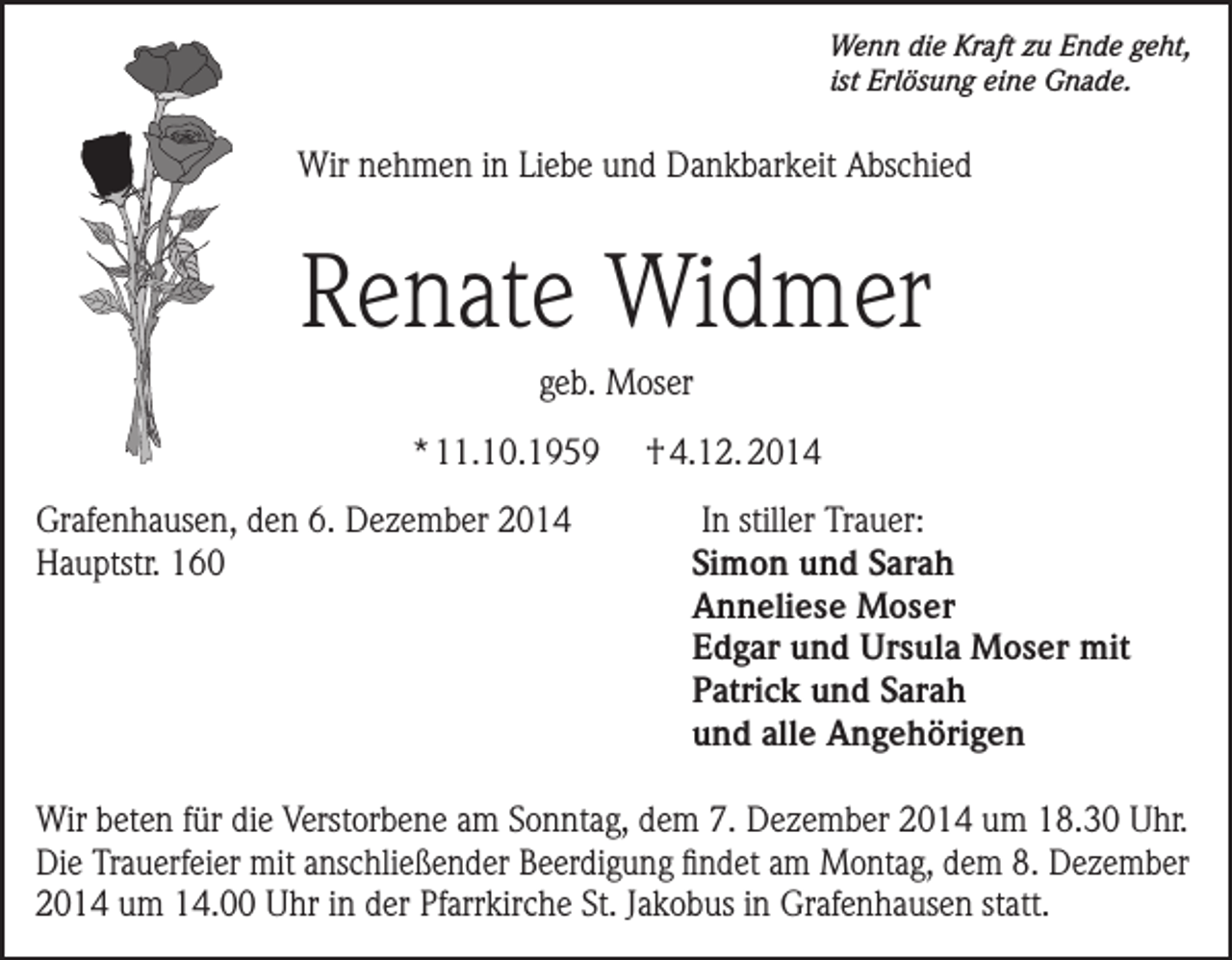 <p>Wenn die Kraft zu Ende geht,<br />ist Erlösung eine Gnade.</p><p>Wir nehmen in Liebe und Dankbarkeit Abschied</p><p>Renate Widmer<br />geb. Moser<br />* 11.10.1959</p><p>† 4.12. 2014</p><p>Grafenhausen, den 6. Dezember 2014 In stiller Trauer:<br />Hauptstr. 160<br />Simon und Sarah</p><p>Anneliese Moser</p><p>Edgar und Ursula Moser mit</p><p>Patrick und Sarah</p><p>und alle Angehörigen<br />Wir beten für die Verstorbene am Sonntag, dem 7. Dezember 2014 um 18.30 Uhr.<br />Die Trauerfeier mit anschließender Beerdigung findet am Montag, dem 8. Dezember<br />2014 um 14.00 Uhr in der Pfarrkirche St. Jakobus in Grafenhausen statt.</p>