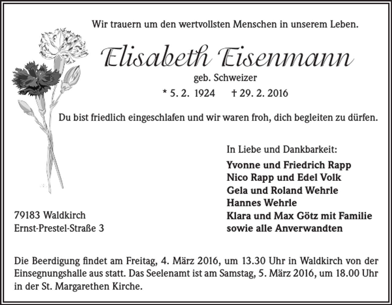 <p>Wir trauern um den wertvollsten Menschen in unserem Leben.</p><p>Elisabeth Eisenmann<br />geb. Schweizer<br />* 5. 2. 1924 † 29. 2. 2016</p><p>Du bist friedlich eingeschlafen und wir waren froh, dich begleiten zu dürfen.</p><p>79183 Waldkirch<br />Ernst-Prestel-Straße 3</p><p>In Liebe und Dankbarkeit:<br />Yvonne und Friedrich Rapp<br />Nico Rapp und Edel Volk<br />Gela und Roland Wehrle<br />Hannes Wehrle<br />Klara und Max Götz mit Familie<br />sowie alle Anverwandten</p><p>Die Beerdigung findet am Freitag, 4. März 2016, um 13.30 Uhr in Waldkirch von der<br />­Einsegnungshalle aus statt. Das Seelenamt ist am Samstag, 5. März 2016, um 18.00 Uhr<br />in der St. Margarethen Kirche.</p>