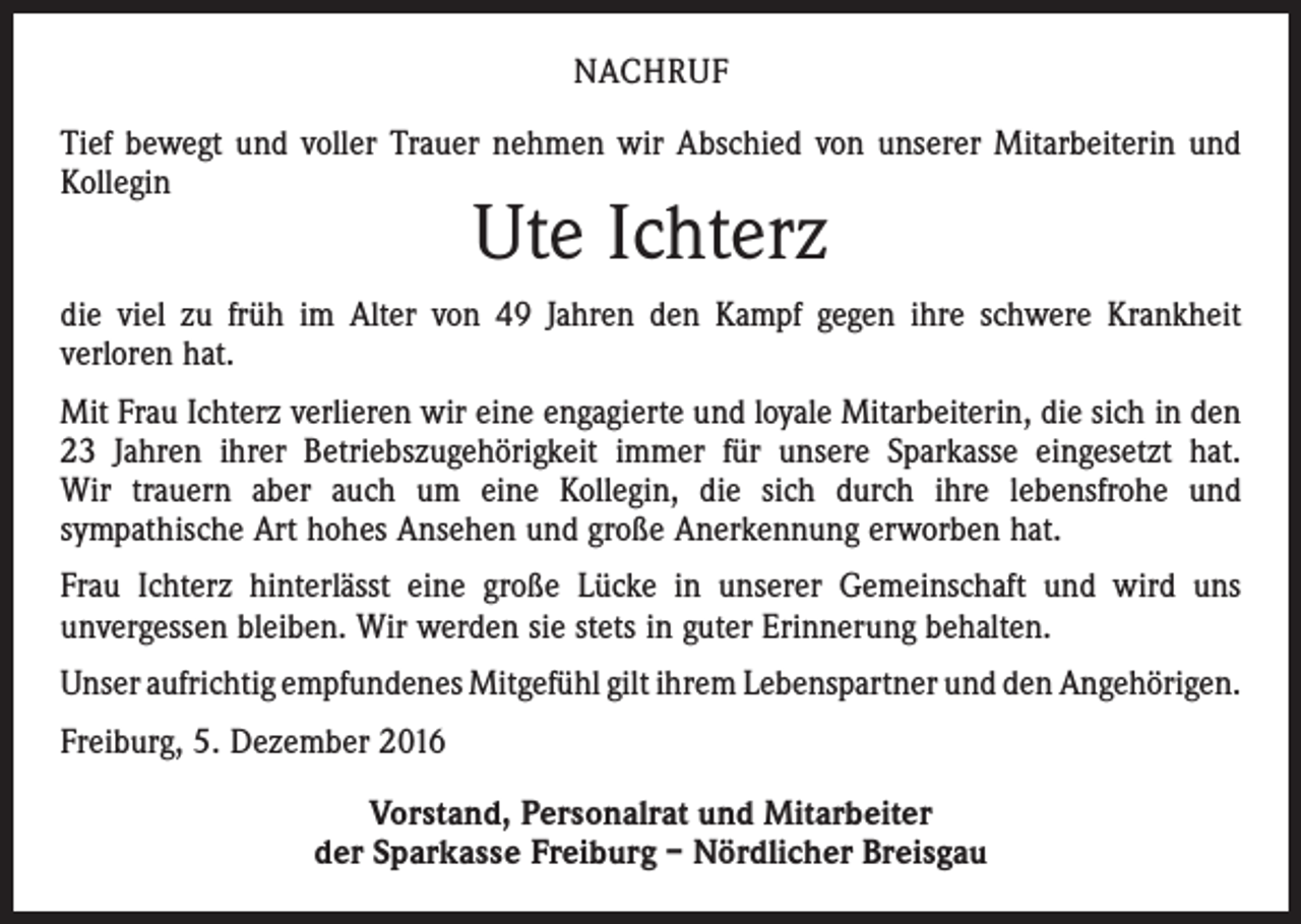 <p>NACHRUF<br />Tief bewegt und voller Trauer nehmen wir Abschied von unserer Mitarbeiterin und<br />Kollegin</p><p>Ute Ichterz</p><p>die viel zu früh im Alter von 49 Jahren den Kampf gegen ihre schwere Krankheit<br />­verloren hat.<br />Mit Frau Ichterz verlieren wir eine engagierte und loyale Mitarbeiterin, die sich in den<br />23 Jahren ihrer Betriebszugehörigkeit immer für unsere Sparkasse eingesetzt hat.<br />Wir trauern aber auch um eine Kollegin, die sich durch ihre lebensfrohe und<br />­sympathische Art hohes Ansehen und große Anerkennung erworben hat.<br />Frau Ichterz hinterlässt eine große Lücke in unserer Gemeinschaft und wird uns<br />­unvergessen bleiben. Wir werden sie stets in guter Erinnerung behalten.<br />Unser aufrichtig empfundenes Mitgefühl gilt ihrem Lebenspartner und den ­Angehörigen.<br />Freiburg, 5. Dezember 2016<br />Vorstand, Personalrat und Mitarbeiter<br />der Sparkasse Freiburg – Nördlicher Breisgau</p>