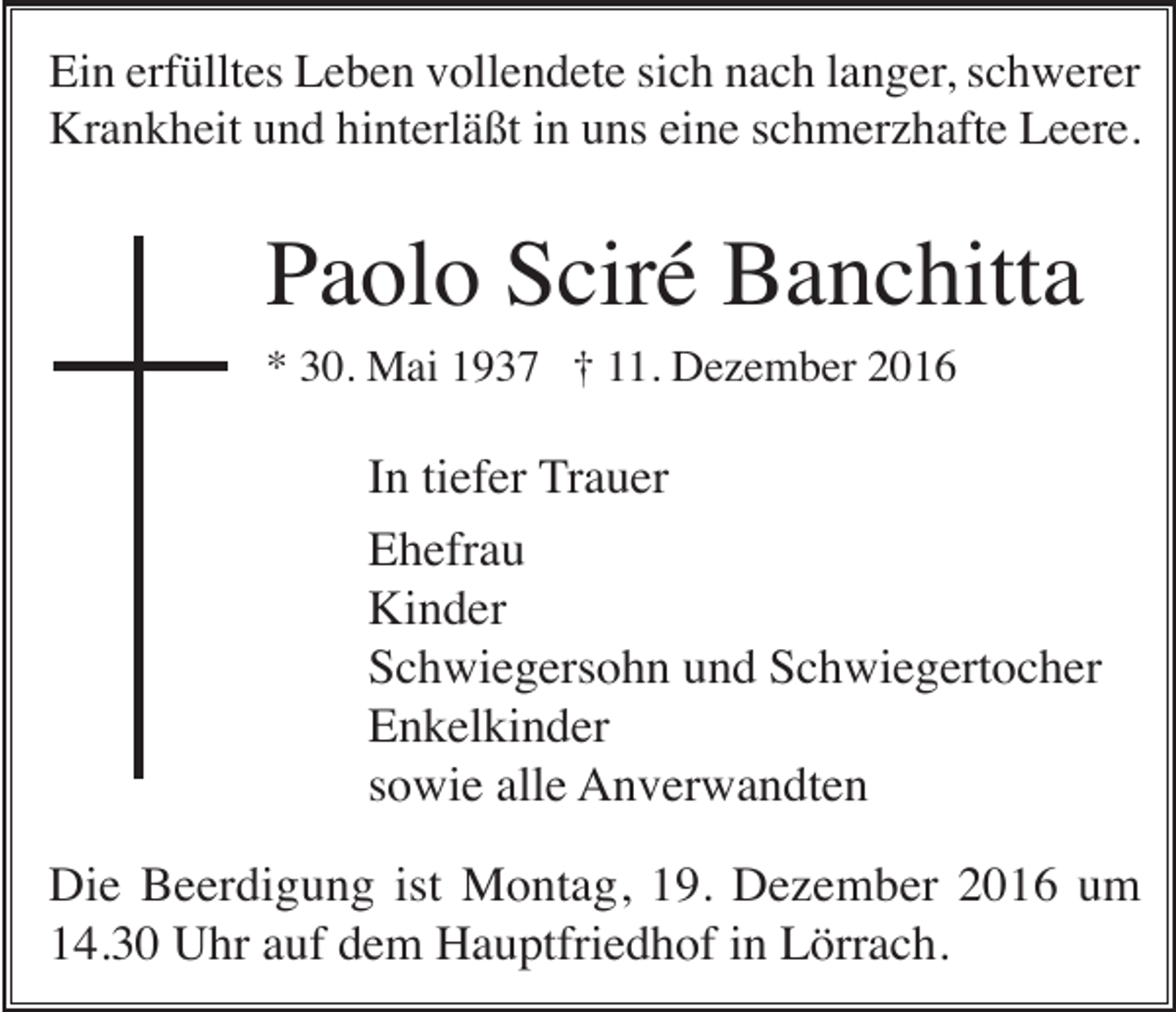 <p>Ein erfülltes Leben vollendete sich nach langer, schwerer<br />Krankheit und hinterläßt in uns eine schmerzhafte Leere.</p><p>Paolo Sciré Banchitta<br />* 30. Mai 1937 † 11. Dezember 2016</p><p>In tiefer Trauer<br />Ehefrau<br />Kinder<br />Schwiegersohn und Schwiegertocher<br />Enkelkinder<br />sowie alle Anverwandten<br />Die Beerdigung ist Montag, 19. Dezember 2016 um<br />14.30 Uhr auf dem Hauptfriedhof in Lörrach.</p>