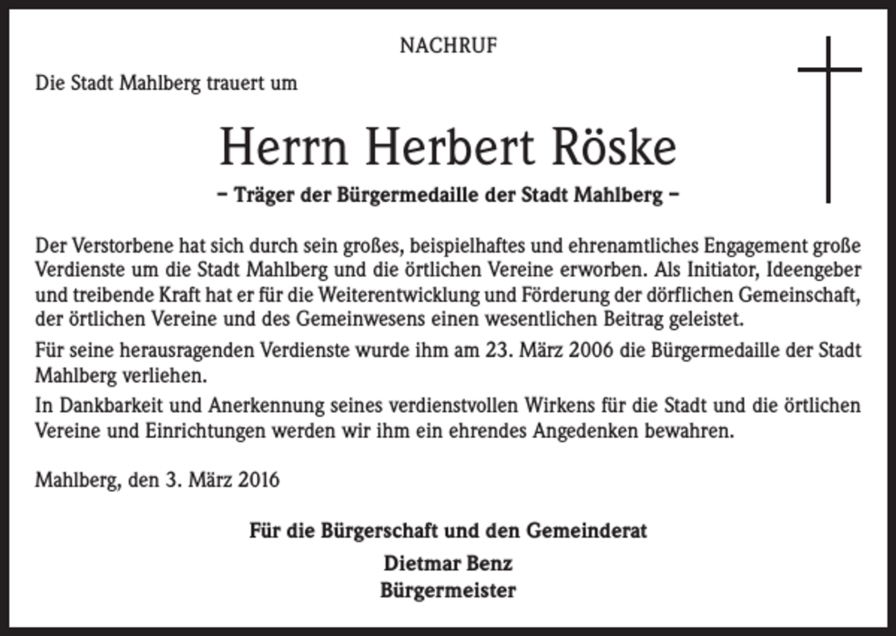<p>NACHRUF<br />Die Stadt Mahlberg trauert um</p><p>Herrn Herbert Röske<br />– Träger der Bürgermedaille der Stadt Mahlberg –<br />Der Verstorbene hat sich durch sein großes, beispielhaftes und ehrenamtliches Engagement große<br />Verdienste um die Stadt Mahlberg und die örtlichen Vereine erworben. Als Initiator, Ideengeber<br />und treibende Kraft hat er für die Weiterentwicklung und Förderung der dörflichen Gemeinschaft,<br />der örtlichen Vereine und des Gemeinwesens einen wesentlichen Beitrag geleistet.<br />Für seine herausragenden Verdienste wurde ihm am 23. März 2006 die Bürgermedaille der Stadt<br />Mahlberg verliehen.<br />In Dankbarkeit und Anerkennung seines verdienstvollen Wirkens für die Stadt und die örtlichen<br />Vereine und Einrichtungen werden wir ihm ein ehrendes Angedenken bewahren.<br />Mahlberg, den 3. März 2016<br />Für die Bürgerschaft und den Gemeinderat<br />Dietmar Benz<br />Bürgermeister</p>