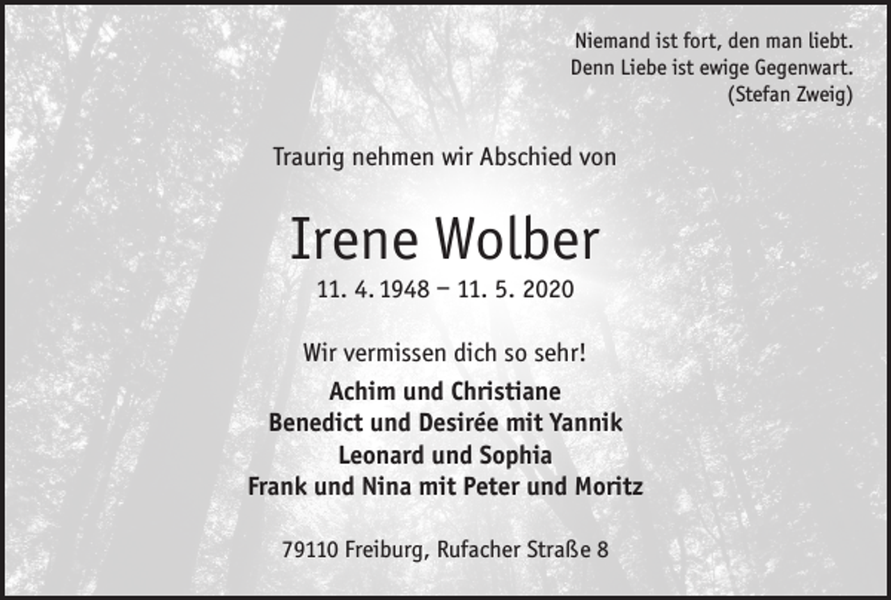 <p>Niemand ist fort, den man liebt.<br />Denn Liebe ist ewige Gegenwart.<br />(Stefan Zweig)</p><p>Traurig nehmen wir Abschied von</p><p>Irene Wolber<br />11. 4. 1948 – 11. 5. 2020</p><p>Wir vermissen dich so sehr!<br />Achim und Christiane<br />Benedict und Desirée mit Yannik<br />Leonard und Sophia<br />Frank und Nina mit Peter und Moritz<br />79110 Freiburg, Rufacher Straße 8</p>