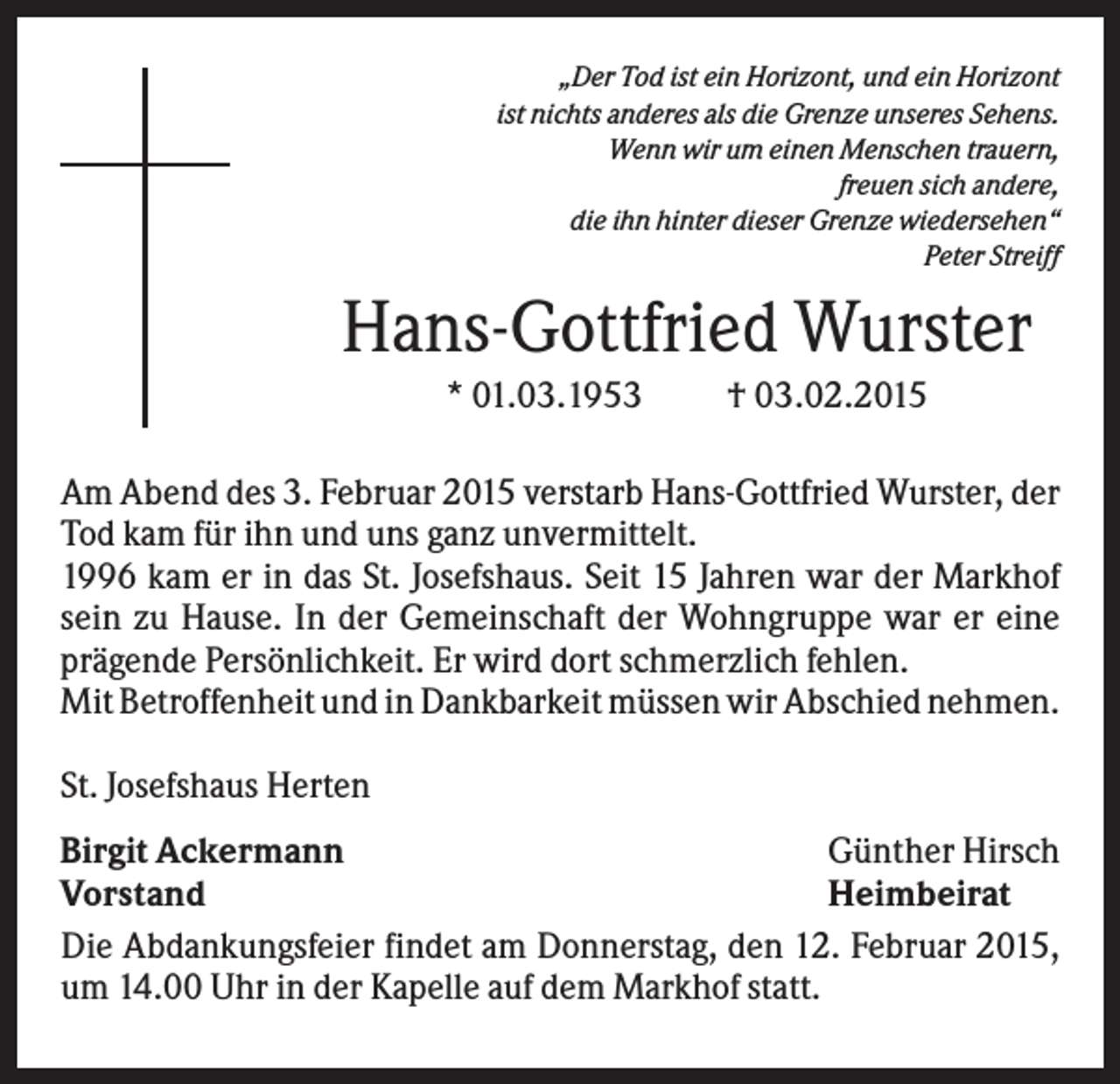 <p>„Der Tod ist ein Horizont, und ein Horizont<br />ist nichts anderes als die Grenze unseres Sehens.<br />Wenn wir um einen Menschen trauern,<br />freuen sich andere,<br />die ihn hinter dieser Grenze wiedersehen“<br />Peter Streiff</p><p>Hans-Gottfried Wurster<br />* 01.03.1953</p><p>† 03.02.2015</p><p>Am Abend des 3. Februar 2015 verstarb Hans-Gottfried Wurster, der<br />Tod kam für ihn und uns ganz unvermittelt.<br />1996 kam er in das St. Josefshaus. Seit 15 Jahren war der Markhof<br />sein zu Hause. In der Gemeinschaft der Wohngruppe war er eine<br />prägende Persönlichkeit. Er wird dort schmerzlich fehlen.<br />Mit Betroffenheit und in Dankbarkeit müssen wir Abschied nehmen.<br />St. Josefshaus Herten<br />Günther Hirsch<br />Birgit Ackermann<br />Vorstand<br />Heimbeirat<br />Die Abdankungsfeier findet am Donnerstag, den 12. Februar 2015,<br />um 14.00 Uhr in der Kapelle auf dem Markhof statt.</p>