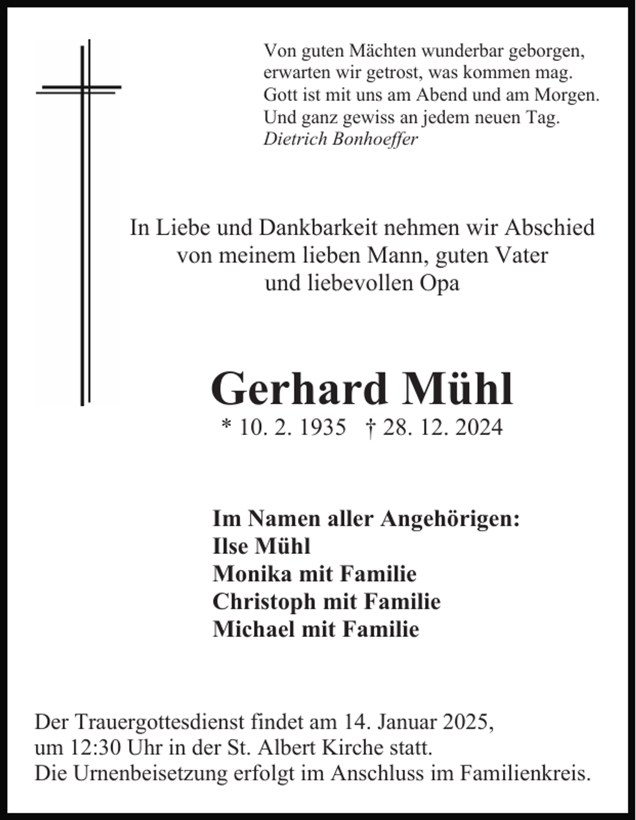 <p>Von guten Mächten wunderbar geborgen,<br />erwarten wir getrost, was kommen mag.<br />Gott ist mit uns am Abend und am Morgen.<br />Und ganz gewiss an jedem neuen Tag.<br />Dietrich Bonhoeffer</p><p>In Liebe und Dankbarkeit nehmen wir Abschied<br />von meinem lieben Mann, guten Vater<br />und liebevollen Opa</p><p>Gerhard Mühl<br />* 10. 2. 1935 † 28. 12. 2024</p><p>Im Namen aller Angehörigen:<br />Ilse Mühl<br />Monika mit Familie<br />Christoph mit Familie<br />Michael mit Familie</p><p>Der Trauergottesdienst findet am 14. Januar 2025,<br />um 12:30 Uhr in der St. Albert Kirche statt.<br />Die Urnenbeisetzung erfolgt im Anschluss im Familienkreis.</p>