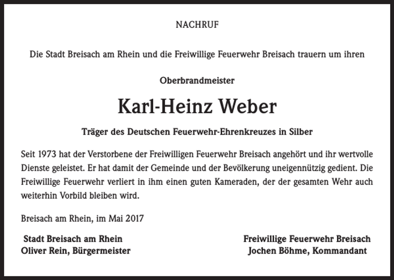 <p>NACHRUF<br />Die Stadt Breisach am Rhein und die Freiwillige Feuerwehr Breisach trauern um ihren<br />Oberbrandmeister</p><p>Karl-Heinz Weber<br />Träger des Deutschen Feuerwehr-Ehrenkreuzes in Silber<br />Seit 1973 hat der Verstorbene der Freiwilligen Feuerwehr Breisach angehört und ihr wertvolle<br />Dienste geleistet. Er hat damit der Gemeinde und der Bevölkerung uneigennützig gedient. Die<br />Freiwillige Feuerwehr verliert in ihm einen guten Kameraden, der der gesamten Wehr auch<br />weiterhin Vorbild bleiben wird.<br />Breisach am Rhein, im Mai 2017<br />Stadt Breisach am Rhein<br />Oliver Rein, Bürgermeister</p><p>Freiwillige Feuerwehr Breisach<br />Jochen Böhme, Kommandant</p>