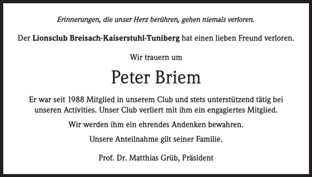 <p>Erinnerungen, die unser Herz berühren, gehen niemals verloren.</p><p>Der Lionsclub Breisach-Kaiserstuhl-Tuniberg hat einen lieben Freund verloren.<br />Wir trauern um</p><p>Peter Briem<br />Er war seit 1988 Mitglied in unserem Club und stets unterstützend tätig bei<br />unseren Activities. Unser Club verliert mit ihm ein engagiertes Mitglied.<br />Wir werden ihm ein ehrendes Andenken bewahren.<br />Unsere Anteilnahme gilt seiner Familie.<br />Prof. Dr. Matthias Grüb, Präsident</p>