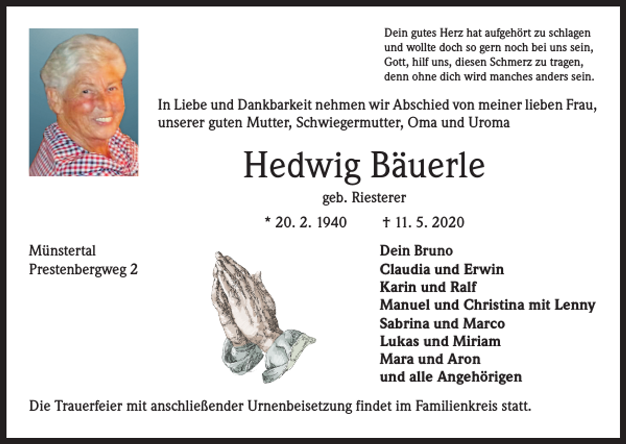 <p>Dein gutes Herz hat aufgehört zu schlagen<br />und wollte doch so gern noch bei uns sein,<br />Gott, hilf uns, diesen Schmerz zu tragen,<br />denn ohne dich wird manches anders sein.</p><p>In Liebe und Dankbarkeit nehmen wir Abschied von meiner lieben Frau,<br />unserer guten Mutter, Schwiegermutter, Oma und Uroma</p><p>Hedwig Bäuerle<br />geb. Riesterer<br />* 20. 2. 1940<br />Münstertal<br />Prestenbergweg 2</p><p>† 11. 5. 2020<br />Dein Bruno<br />Claudia und Erwin<br />Karin und Ralf<br />Manuel und Christina mit Lenny<br />Sabrina und Marco<br />Lukas und Miriam<br />Mara und Aron<br />und alle Angehörigen</p><p>Die Trauerfeier mit anschließender Urnenbeisetzung findet im Familienkreis statt.</p>