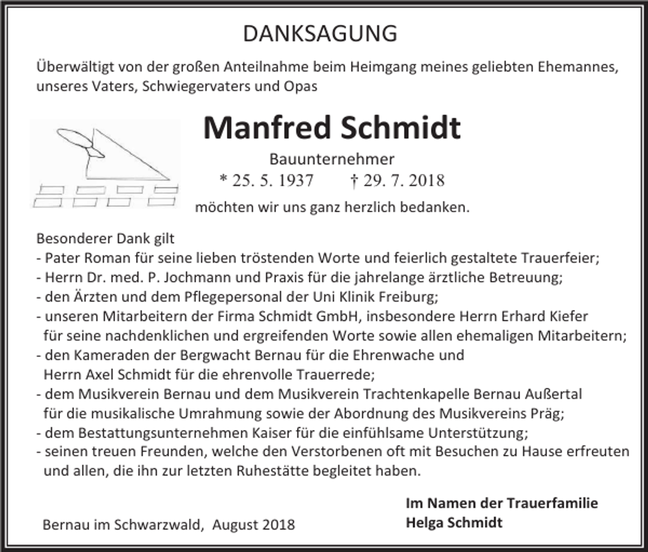 <p>DANKSAGUNG<br />Überwältigt von der großen Anteilnahme beim Heimgang meines geliebten Ehemannes,<br />unseres Vaters, Schwiegervaters und Opas</p><p>Manfred Schmidt<br />Bauunternehmer<br />* 25. 5. 1937<br />† 29. 7. 2018<br />möchten wir uns ganz herzlich bedanken.<br />Besonderer Dank gilt<br />- Pater Roman für seine lieben tröstenden Worte und feierlich gestaltete Trauerfeier;<br />- Herrn Dr. med. P. Jochmann und Praxis für die jahrelange ärztliche Betreuung;<br />- den Ärzten und dem Pflegepersonal der Uni Klinik Freiburg;<br />- unseren Mitarbeitern der Firma Schmidt GmbH, insbesondere Herrn Erhard Kiefer<br />für seine nachdenklichen und ergreifenden Worte sowie allen ehemaligen Mitarbeitern;<br />- den Kameraden der Bergwacht Bernau für die Ehrenwache und<br />Herrn Axel Schmidt für die ehrenvolle Trauerrede;<br />- dem Musikverein Bernau und dem Musikverein Trachtenkapelle Bernau Außertal<br />für die musikalische Umrahmung sowie der Abordnung des Musikvereins Präg;<br />- dem Bestattungsunternehmen Kaiser für die einfühlsame Unterstützung;<br />- seinen treuen Freunden, welche den Verstorbenen oft mit Besuchen zu Hause erfreuten<br />und allen, die ihn zur letzten Ruhestätte begleitet haben.<br />Bernau im Schwarzwald, August 2018</p><p>Im Namen der Trauerfamilie<br />Helga Schmidt</p>