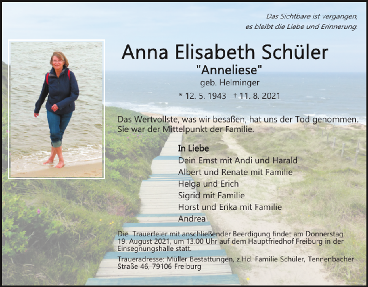 <p>Das Sichtbare ist vergangen,<br />es bleibt die Liebe und Erinnerung.</p><p>geb. Helminger<br />* 12. 5. 1943 † 11. 8. 2021<br />Das Wertvollste, was wir besaßen, hat uns der Tod genommen.<br />Sie war der Mittelpunkt der Familie.<br />Dein Ernst mit Andi und Harald<br />Albert und Renate mit Familie<br />Helga und Erich<br />Sigrid mit Familie<br />Horst und Erika mit Familie<br />Andrea<br />Die Trauerfeier mit anschließender Beerdigung findet am Donnerstag,<br />19. August 2021, um 13.00 Uhr auf dem Hauptfriedhof Freiburg in der<br />Einsegnungshalle statt.<br />Traueradresse: Müller Bestattungen, z.Hd. Familie Schüler, Tennenbacher<br />Straße 46, 79106 Freiburg</p>