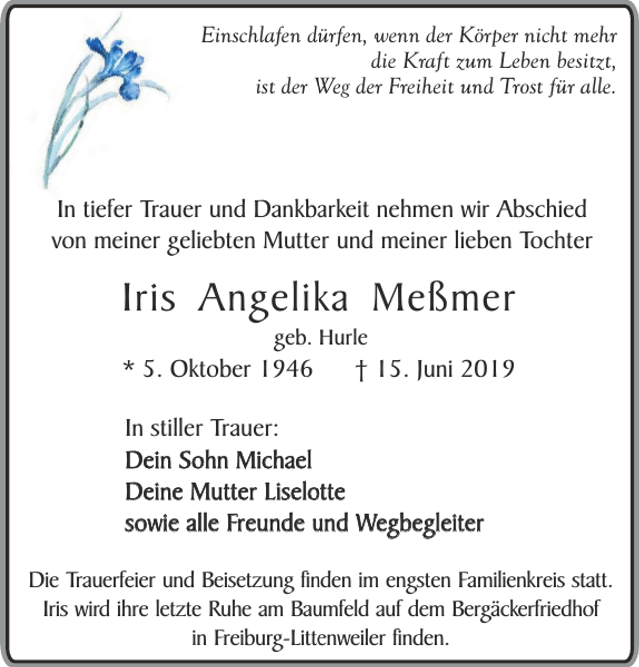 <p>Einschlafen dürfen, wenn der Körper nicht mehr<br />die Kraft zum Leben besitzt,<br />ist der Weg der Freiheit und Trost für alle.</p><p>In tiefer Trauer und Dankbarkeit nehmen wir Abschied<br />von meiner geliebten Mutter und meiner lieben Tochter</p><p>Iris Angelika Meßmer<br />geb. Hurle</p><p>* 5. Oktober 1946</p><p>† 15. Juni 2019</p><p>In stiller Trauer:<br />Dein Sohn Michael<br />Deine Mutter Liselotte<br />sowie alle Freunde und Wegbegleiter<br />Die Trauerfeier und Beisetzung finden im engsten Familienkreis statt.<br />Iris wird ihre letzte Ruhe am Baumfeld auf dem Bergäckerfriedhof<br />in Freiburg-Littenweiler finden.</p>