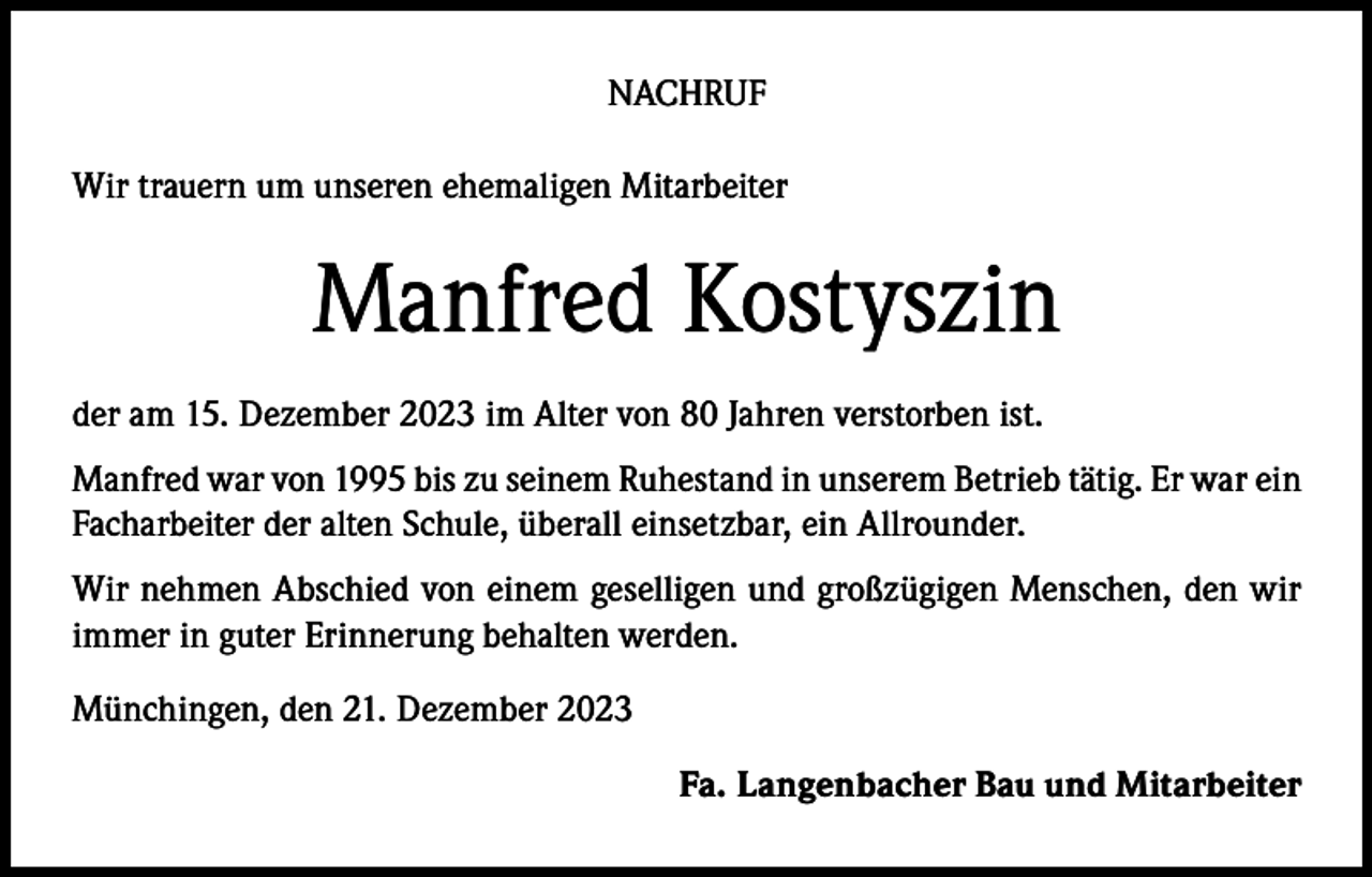 <p>NACHRUF<br />Wir trauern um unseren ehemaligen Mitarbeiter</p><p>Manfred Kostyszin<br />der am 15. Dezember 2023 im Alter von 80 Jahren verstorben ist.<br />Manfred war von 1995 bis zu seinem Ruhestand in unserem Betrieb tätig. Er war ein<br />Facharbeiter der alten Schule, überall einsetzbar, ein Allrounder.<br />Wir nehmen Abschied von einem geselligen und großzügigen Menschen, den wir<br />immer in guter Erinnerung behalten werden.<br />Münchingen, den 21. Dezember 2023</p><p>Fa. Langenbacher Bau und Mitarbeiter</p>