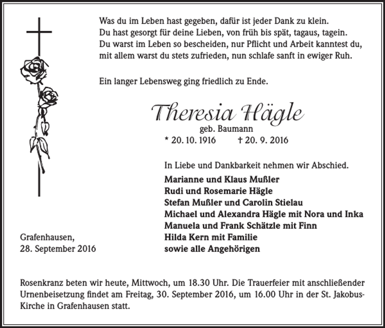 <p>Was du im Leben hast gegeben, dafür ist jeder Dank zu klein.<br />Du hast gesorgt für deine Lieben, von früh bis spät, tagaus, tagein.<br />Du warst im Leben so bescheiden, nur Pflicht und Arbeit kanntest du,<br />mit allem warst du stets zufrieden, nun schlafe sanft in ewiger Ruh.<br />Ein langer Lebensweg ging friedlich zu Ende.</p><p>Theresia<br />Hägle<br />geb. Baumann<br />* 20. 10. 1916</p><p>Grafenhausen,<br />28. September 2016</p><p>† 20. 9. 2016</p><p>In Liebe und Dankbarkeit nehmen wir Abschied.<br />Marianne und Klaus Mußler<br />Rudi und Rosemarie Hägle<br />Stefan Mußler und Carolin Stielau<br />Michael und Alexandra Hägle mit Nora und Inka<br />Manuela und Frank Schätzle mit Finn<br />Hilda Kern mit Familie<br />sowie alle Angehörigen</p><p>Rosenkranz beten wir heute, Mittwoch, um 18.30 Uhr. Die Trauerfeier mit anschließender<br />Urnenbeisetzung findet am Freitag, 30. September 2016, um 16.00 Uhr in der St. JakobusKirche in Grafenhausen statt.</p>