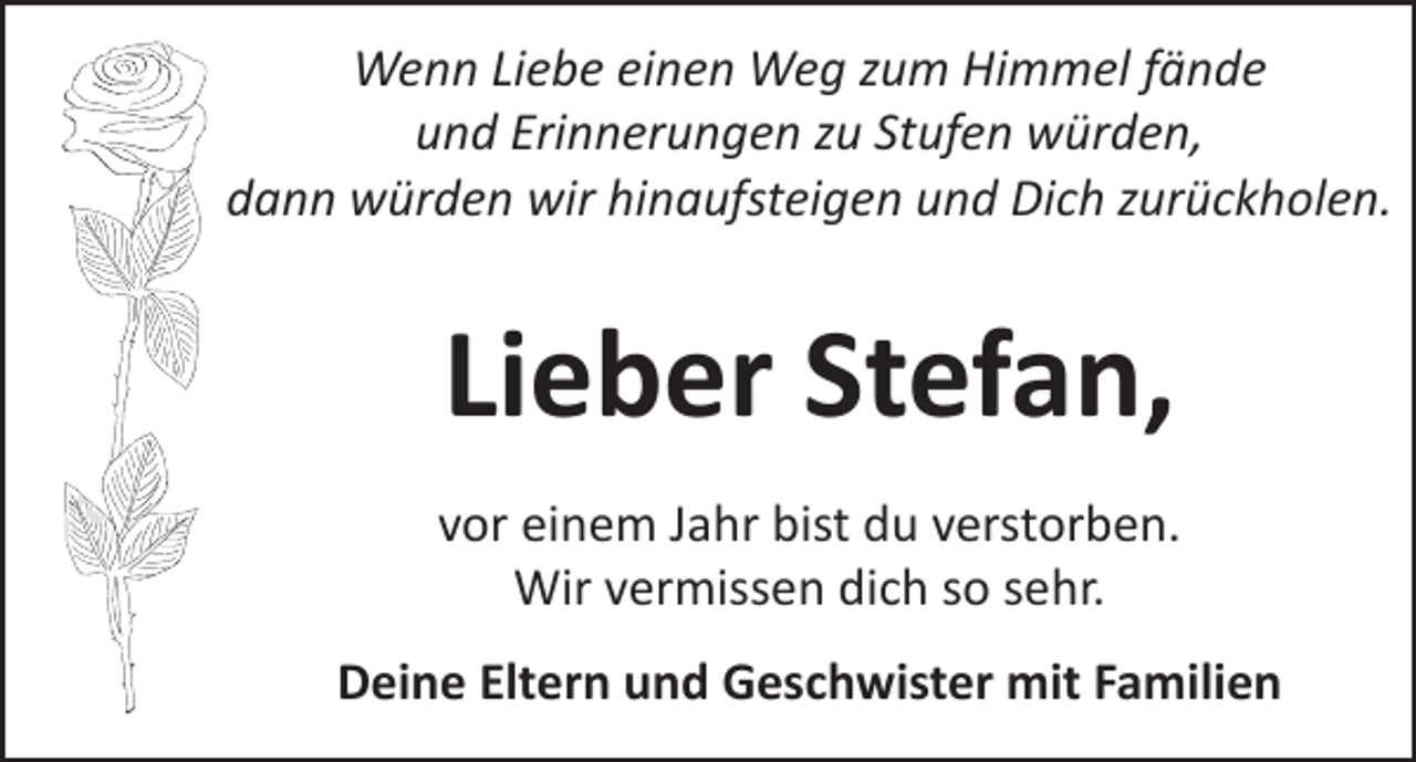 <p>Wenn Liebe einen Weg zum Himmel fände<br />und Erinnerungen zu Stufen würden,<br />dann würden wir hinaufsteigen und Dich zurückholen.</p><p>Lieber Stefan,<br />vor einem Jahr bist du verstorben.<br />Wir vermissen dich so sehr.<br />Deine Eltern und Geschwister mit Familien</p>