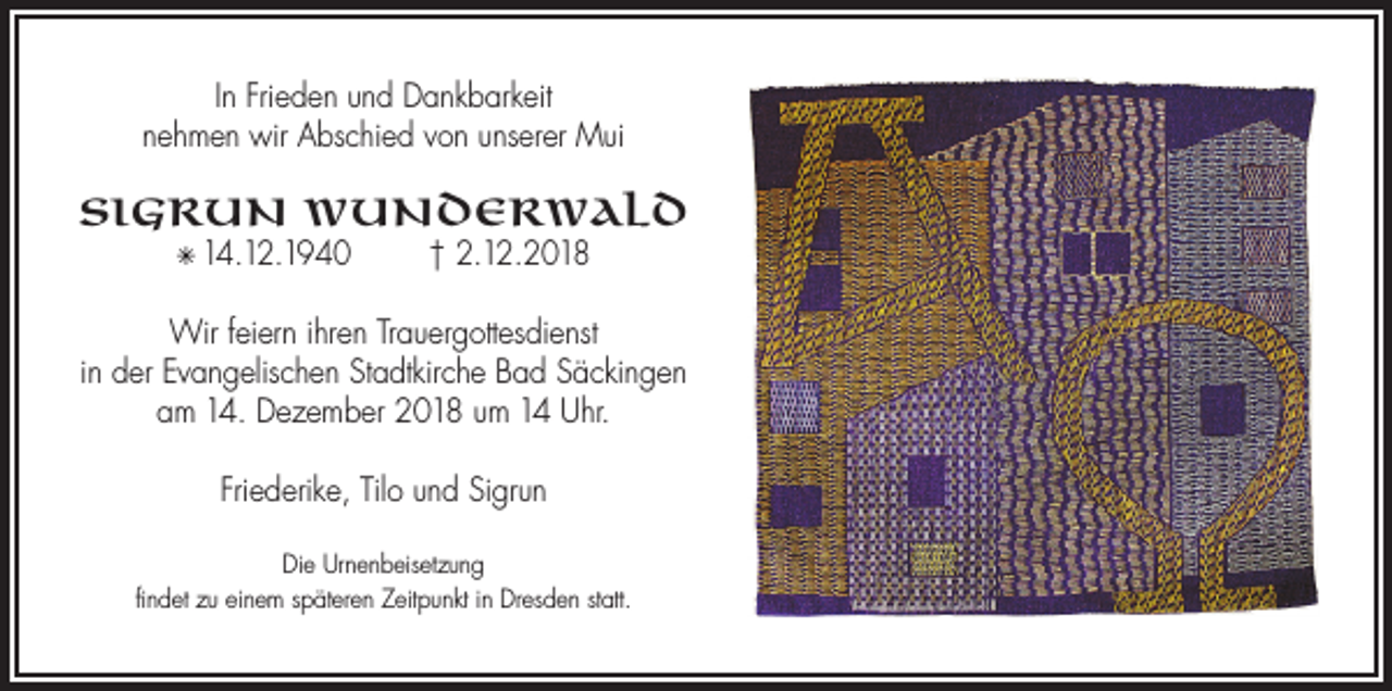 <p>In Frieden und Dankbarkeit<br />nehmen wir Abschied von unserer Mui</p><p>Sigrun Wunderwald<br />✳ 14.12.1940</p><p>† 2.12.2018</p><p>Wir feiern ihren Trauergottesdienst<br />in der Evangelischen Stadtkirche Bad Säckingen<br />am 14. Dezember 2018 um 14 Uhr.<br />Friederike, Tilo und Sigrun<br />Die Urnenbeisetzung<br />findet zu einem späteren Zeitpunkt in Dresden statt.</p>