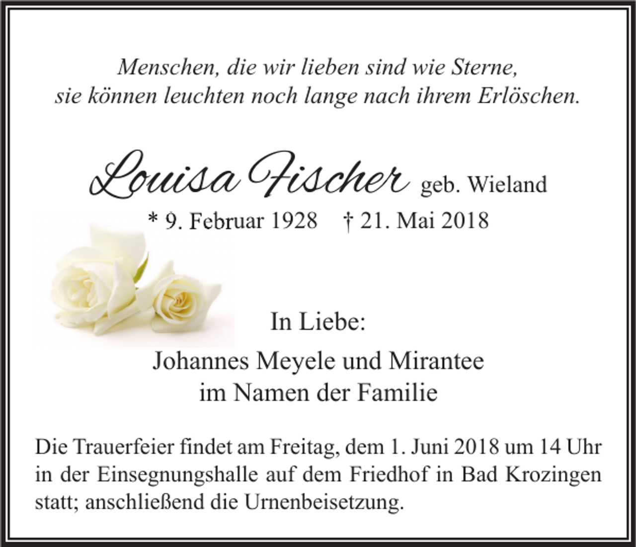 <p>MMenschen,<br />e ns c h e n, didie<br />e wir<br />wirlilieben<br />e b e n sisind<br />n d wiwie<br />e StSterne,<br />er n e,<br />si<br />siee können<br />k ö n n e n lleuchten<br />e u c ht e n noch<br />n o c h llange<br />a n g e nach<br />n a c h iihrem<br />hr e m Erlöschen.<br />Erl ös c h e n.</p><p>Louisa<br />Lo<br />uis a Fischer<br />Fischer</p><p>g e b. Wieland<br />geb.<br />Wi el a n d<br />** 9.<br />9. Februar<br />F e br u ar 11928<br />9 2 8 †† 221.<br />1. Mai<br />M ai 22</p><p>I n Liebe:<br />In<br />Li e b e:<br />JJohannes<br />o h a n n es Meyele<br />M e y el e und<br />u n d Mirantee<br />Mir a nt e e<br />i m Namen<br />N a m e n der<br />d er Familie<br />F a mili e<br />im<br />Di e TrTrauerfeier<br />Die<br />a u erf ei er fifindet<br />n d et aam<br />m FrFreitag,<br />eit a g, ddem<br />e m 1.1.J Juni<br />u ni 22018<br />0 1 8 uum<br />m 11 UUhr<br />hr<br />iinn der<br />d er Einsegnungshalle<br />Ei ns e g n u n gs h all e auf<br />a uf dem<br />d e m Friedhof<br />Fri e d h of iinn Bad<br />B a d Krozingen<br />Kr o zi n g e n<br />statt;<br />st<br />att; anschließend<br />a ns c hli e ß e n d die<br />di e Urnenbeisetzung.<br />Ur n e n b eis et z u n g.</p>