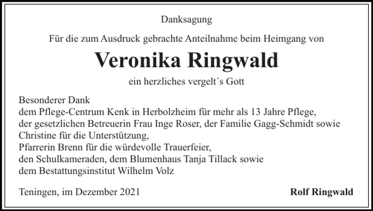 <p>Danksagung<br />Für die zum Ausdruck gebrachte Anteilnahme beim Heimgang von</p><p>Veronika Ringwald<br />ein herzliches vergelt´s Gott<br />Besonderer Dank<br />dem Pflege-Centrum Kenk in Herbolzheim für mehr als 13 Jahre Pflege,<br />der gesetzlichen Betreuerin Frau Inge Roser, der Familie Gagg-Schmidt sowie<br />Christine für die Unterstützung,<br />Pfarrerin Brenn für die würdevolle Trauerfeier,<br />den Schulkameraden, dem Blumenhaus Tanja Tillack sowie<br />dem Bestattungsinstitut Wilhelm Volz<br />Teningen, im Dezember 2021</p><p>Rolf Ringwald</p>