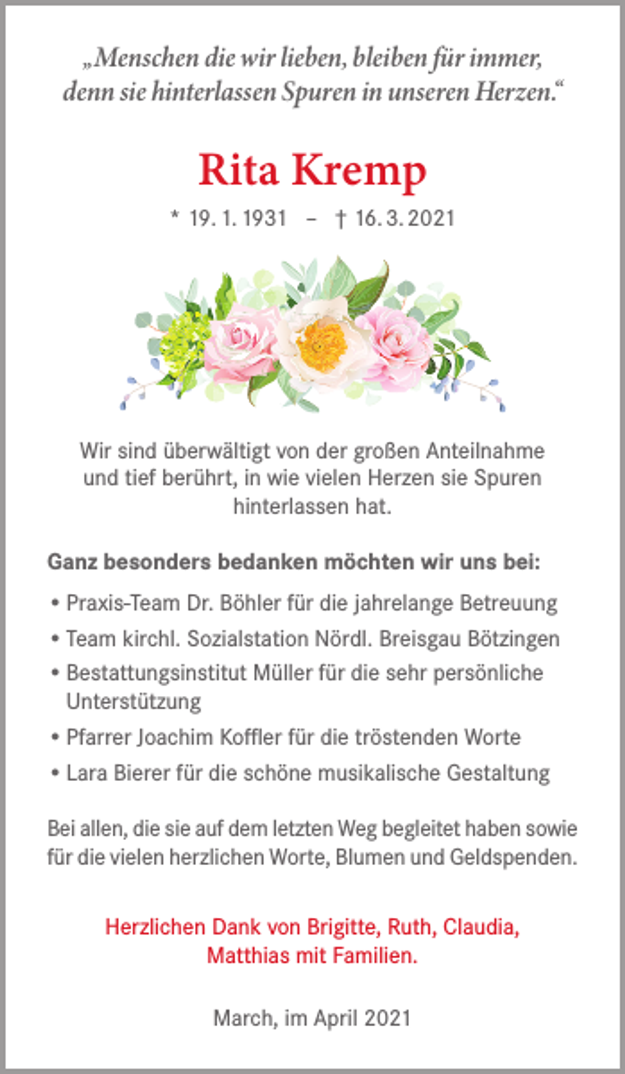 <p>„Menschen die wir lieben, bleiben für immer,<br />denn sie hinterlassen Spuren in unseren Herzen.“</p><p>Rita Kremp<br />* 19. 1. 1931 – † 16. 3. 2021</p><p>Wir sind überwältigt von der großen Anteilnahme<br />und tief berührt, in wie vielen Herzen sie Spuren<br />hinterlassen hat.<br />Ganz besonders bedanken möchten wir uns bei:<br />• Praxis-Team Dr. Böhler für die jahrelange Betreuung<br />• Team kirchl. Sozialstation Nördl. Breisgau Bötzingen<br />• Bestattungsinstitut Müller für die sehr persönliche<br />Unterstützung<br />• Pfarrer Joachim Koffler für die tröstenden Worte<br />• Lara Bierer für die schöne musikalische Gestaltung<br />Bei allen, die sie auf dem letzten Weg begleitet haben sowie<br />für die vielen herzlichen Worte, Blumen und Geldspenden.<br />Herzlichen Dank von Brigitte, Ruth, Claudia,<br />Matthias mit Familien.<br />March, im April 2021</p>