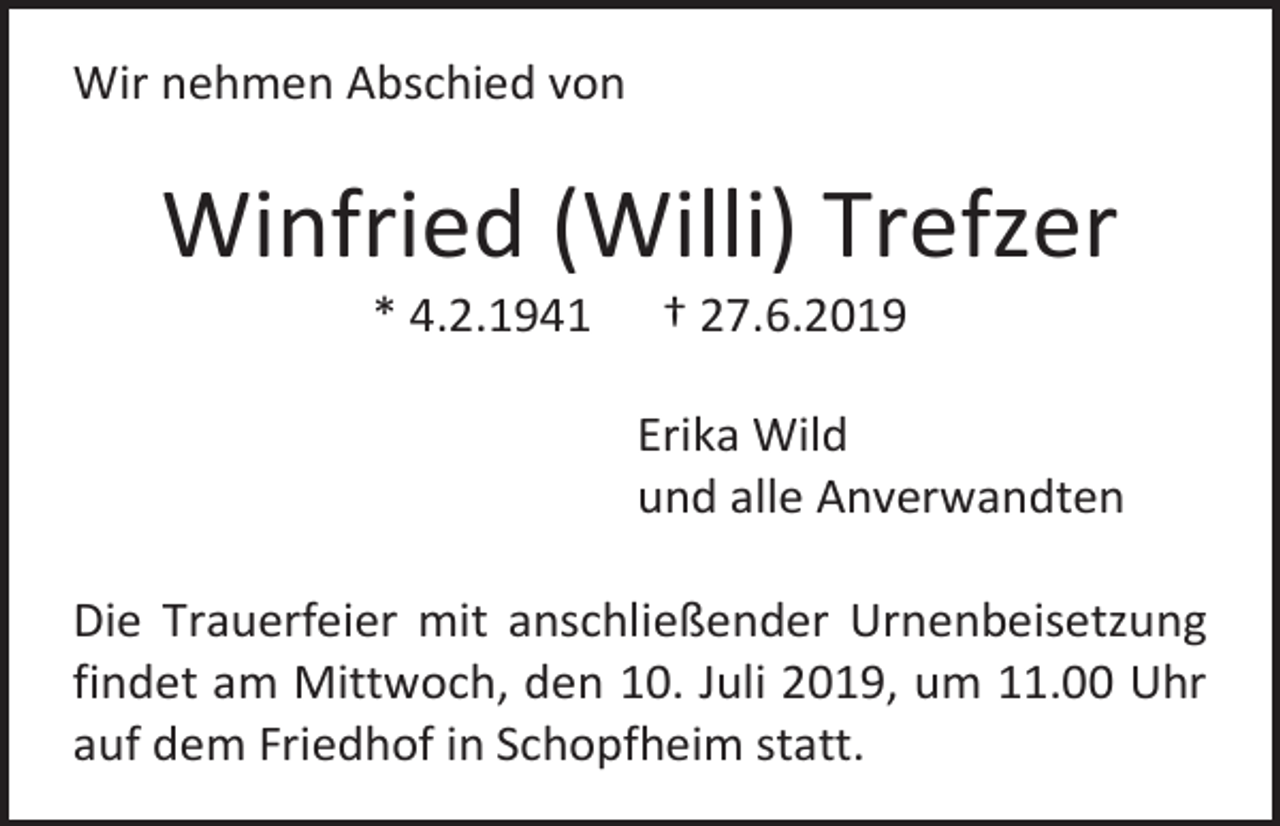 <p>Wir nehmen Abschied von</p><p>Winfried (Willi) Trefzer<br />* 4.2.1941</p><p>† 27.6.2019<br />Erika Wild<br />und alle Anverwandten</p><p>Die Trauerfeier mit anschließender Urnenbeisetzung<br />findet am Mittwoch, den 10. Juli 2019, um 11.00 Uhr<br />auf dem Friedhof in Schopfheim statt.</p>