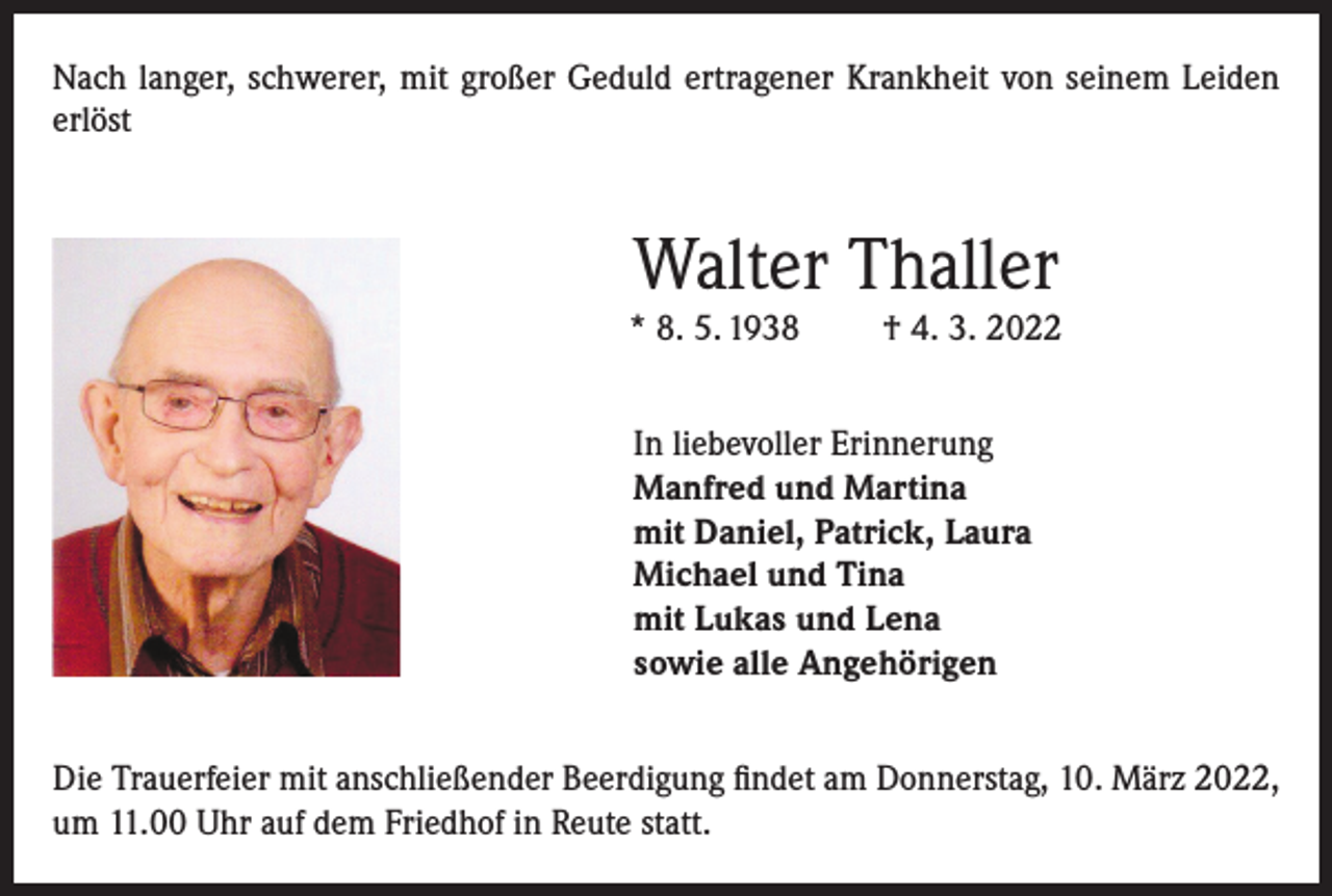 <p>Nach langer, schwerer, mit großer Geduld ertragener Krankheit von seinem Leiden<br />erlöst</p><p>Walter Thaller</p><p>* 8. 5. 1938</p><p>† 4. 3. 2022</p><p>In liebevoller Erinnerung<br />Manfred und Martina<br />mit Daniel, Patrick, Laura<br />Michael und Tina<br />mit Lukas und Lena<br />sowie alle Angehörigen<br />Die Trauerfeier mit anschließender Beerdigung findet am Donnerstag, 10. März 2022,<br />um 11.00 Uhr auf dem Friedhof in Reute statt.</p>