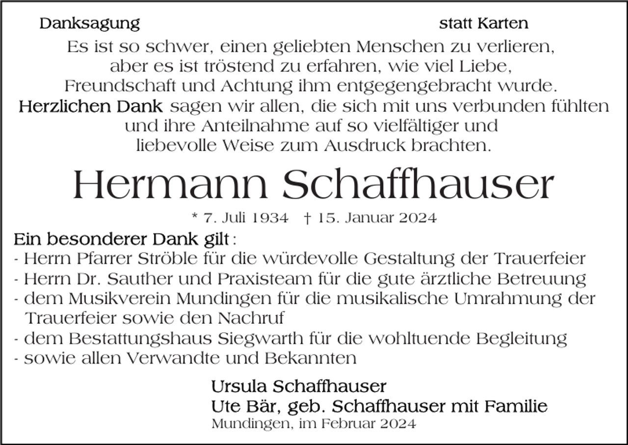 <p>Es ist so schwer, einen geliebten Menschen zu verlieren,<br />aber es ist tröstend zu erfahren, wie viel Liebe,<br />Freundschaft und Achtung ihm entgegengebracht wurde.<br />sagen wir allen, die sich mit uns verbunden fühlten<br />und ihre Anteilnahme auf so vielfältiger und<br />liebevolle Weise zum Ausdruck brachten.</p><p>Hermann Schaffhauser<br />* 7. Juli 1934 † 15. Januar 2024</p><p>-</p><p>:<br />Herrn Pfarrer Ströble für die würdevolle Gestaltung der Trauerfeier<br />Herrn Dr. Sauther und Praxisteam für die gute ärztliche Betreuung<br />dem Musikverein Mundingen für die musikalische Umrahmung der<br />Trauerfeier sowie den Nachruf<br />dem Bestattungshaus Siegwarth für die wohltuende Begleitung<br />sowie allen Verwandte und Bekannten</p><p>Mundingen, im Februar 2024</p>