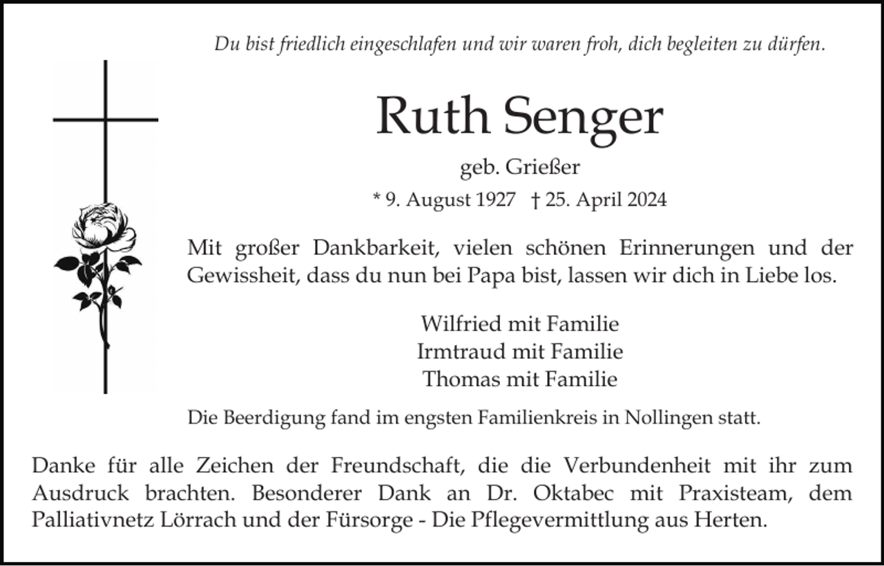 <p>Du bist friedlich eingeschlafen und wir waren froh, dich begleiten zu dürfen.</p><p>Ruth Senger<br />geb. Grießer<br />* 9. August 1927 † 25. April 2024</p><p>Mit großer Dankbarkeit, vielen schönen Erinnerungen und der<br />Gewissheit, dass du nun bei Papa bist, lassen wir dich in Liebe los.<br />Wilfried mit Familie<br />Irmtraud mit Familie<br />Thomas mit Familie<br />Die Beerdigung fand im engsten Familienkreis in Nollingen statt.</p><p>Danke für alle Zeichen der Freundschaft, die die Verbundenheit mit ihr zum<br />Ausdruck brachten. Besonderer Dank an Dr. Oktabec mit Praxisteam, dem<br />Palliativnetz Lörrach und der Fürsorge - Die Pflegevermittlung aus Herten.</p>