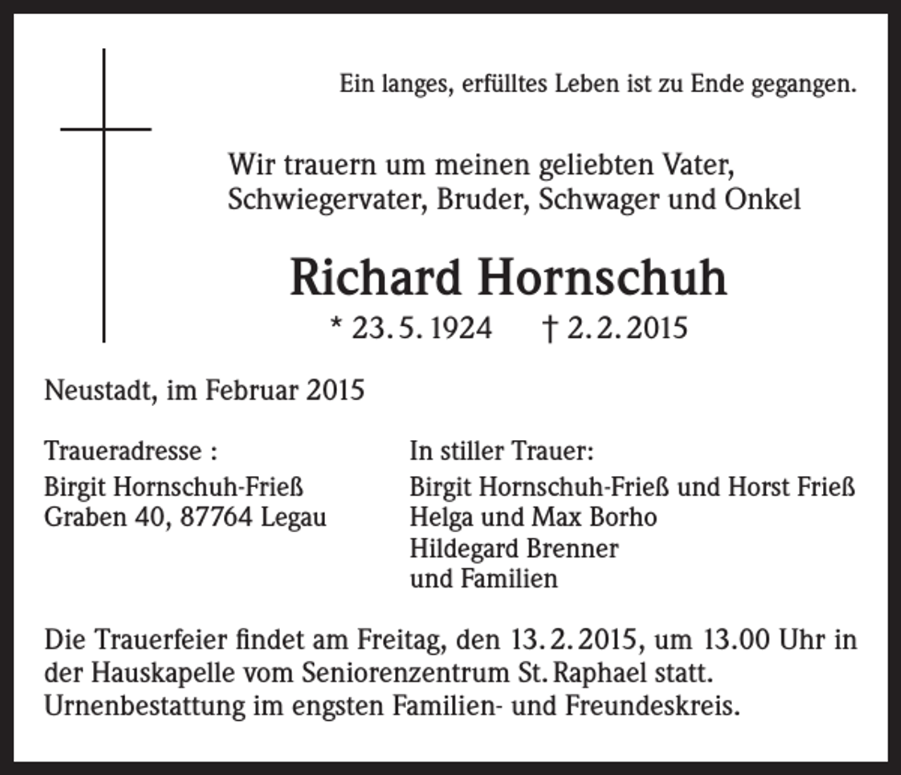 <p>Ein langes, erfülltes Leben ist zu Ende gegangen.</p><p>Wir trauern um meinen geliebten Vater,<br />Schwiegervater, Bruder, Schwager und Onkel</p><p>Richard Hornschuh<br />* 23. 5. 1924 † 2. 2. 2015<br />Neustadt, im Februar 2015<br />Traueradresse :<br />Birgit Hornschuh-Frieß<br />Graben 40, 87764 Legau</p><p>In stiller Trauer:<br />Birgit Hornschuh-Frieß und Horst Frieß<br />Helga und Max Borho<br />Hildegard Brenner<br />und Familien</p><p>Die Trauerfeier findet am Freitag, den 13. 2. 2015, um 13.00 Uhr in<br />der Hauskapelle vom Seniorenzentrum St. Raphael statt.</p><p>Urnenbestattung im engsten Familien- und Freundeskreis.</p>