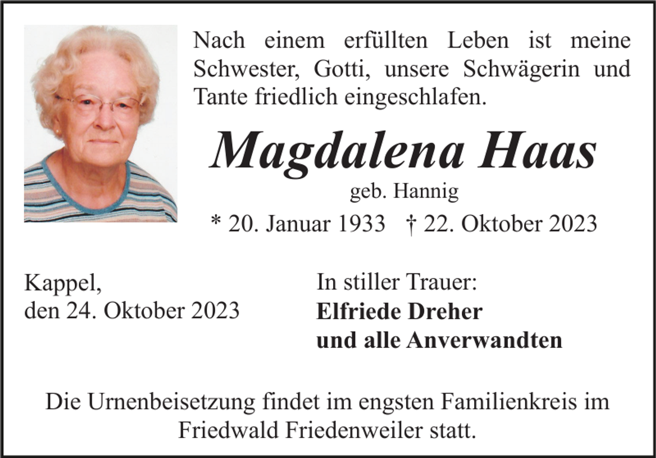 <p>Nach einem erfüllten Leben ist meine<br />Schwester, Gotti, unsere Schwägerin und<br />Tante friedlich eingeschlafen.</p><p>Magdalena Haas<br />geb. Hannig</p><p>* 20. Januar 1933 † 22. Oktober 2023<br />Kappel,<br />den 24. Oktober 2023</p><p>In stiller Trauer:<br />Elfriede Dreher<br />und alle Anverwandten</p><p>Die Urnenbeisetzung findet im engsten Familienkreis im<br />Friedwald Friedenweiler statt.</p>