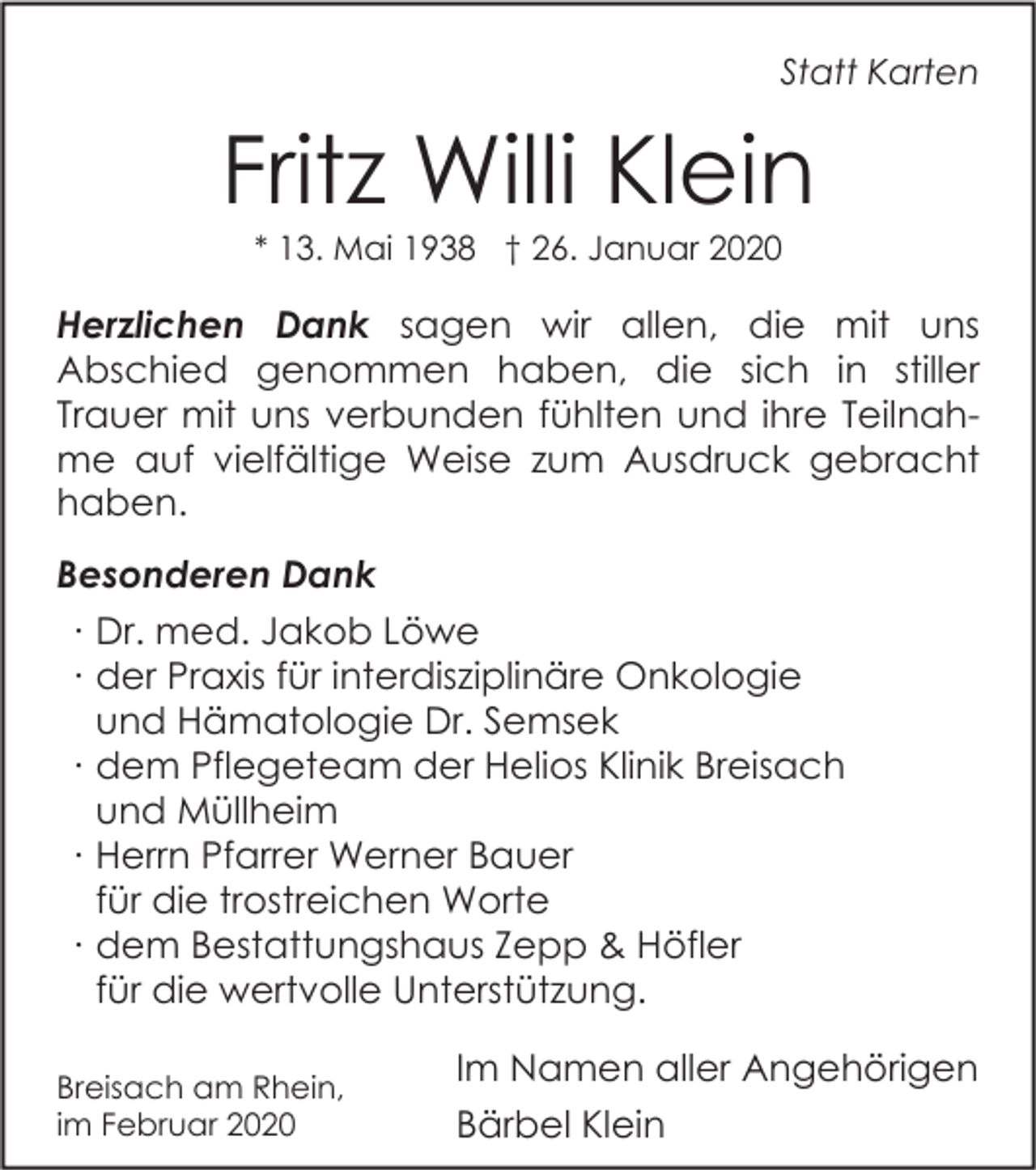 <p>Statt Karten</p><p>Fritz Willi Klein<br />* 13. Mai 1938 † 26. Januar 2020</p><p>Herzlichen Dank sagen wir allen, die mit uns<br />Abschied genommen haben, die sich in stiller<br />Trauer mit uns verbunden fühlten und ihre Teilnahme auf vielfältige Weise zum Ausdruck gebracht<br />haben.<br />Besonderen Dank<br />∙ Dr. med. Jakob Löwe<br />∙ der Praxis für interdisziplinäre Onkologie<br />und Hämatologie Dr. Semsek<br />∙ dem Pflegeteam der Helios Klinik Breisach<br />und Müllheim<br />∙ Herrn Pfarrer Werner Bauer<br />für die trostreichen Worte<br />∙ dem Bestattungshaus Zepp &amp; Höfler<br />für die wertvolle Unterstützung.<br />Breisach am Rhein,<br />im Februar 2020</p><p>Im Namen aller Angehörigen<br />Bärbel Klein</p>