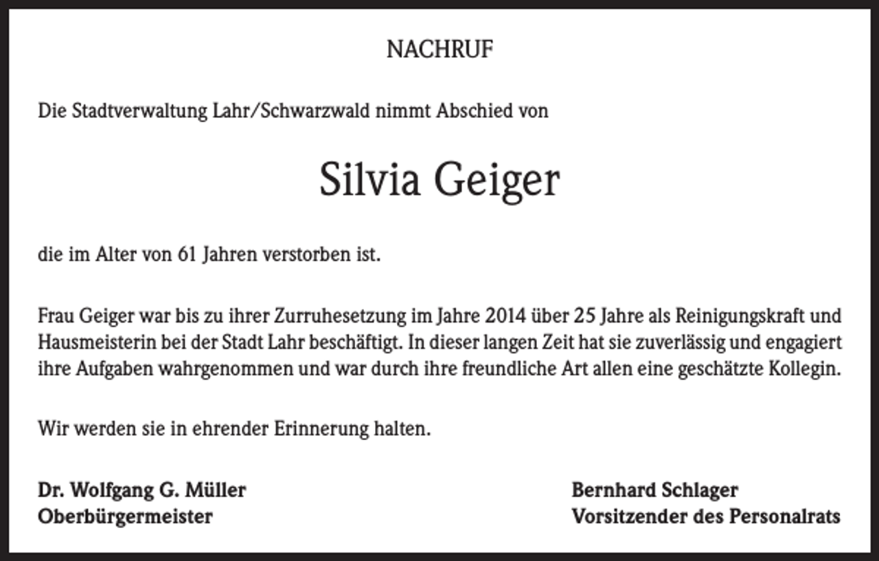 <p>NACHRUF<br />Die Stadtverwaltung Lahr/Schwarzwald nimmt Abschied von</p><p>Silvia Geiger<br />die im Alter von 61 Jahren verstorben ist.<br />Frau Geiger war bis zu ihrer Zurruhesetzung im Jahre 2014 über 25 Jahre als Reinigungskraft und<br />Hausmeisterin bei der Stadt Lahr beschäftigt. In dieser langen Zeit hat sie zuverlässig und engagiert<br />ihre Aufgaben wahrgenommen und war durch ihre freundliche Art allen eine geschätzte Kollegin.<br />Wir werden sie in ehrender Erinnerung halten.<br />Dr. Wolfgang G. Müller<br />Oberbürgermeister</p><p>Bernhard Schlager<br />Vorsitzender des Personalrats</p>