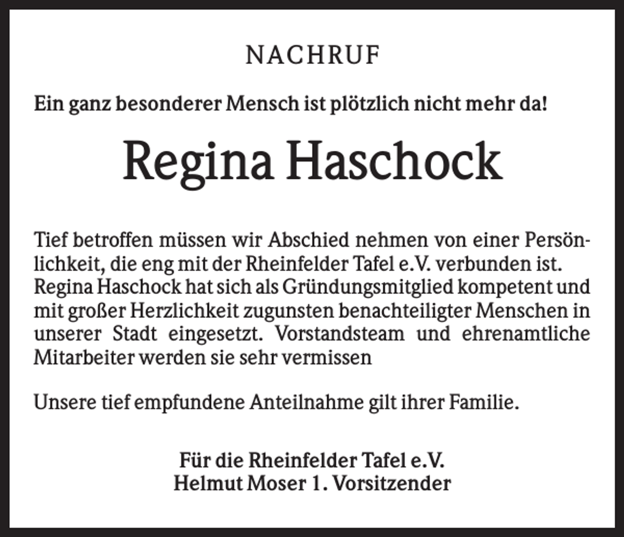 <p>N AC H RU F<br />Ein ganz besonderer Mensch ist plötzlich nicht mehr da!</p><p>Regina Haschock<br />Tief betroffen müssen wir Abschied nehmen von einer Persönlichkeit, die eng mit der Rheinfelder Tafel e.V. verbunden ist.<br />Regina Haschock hat sich als Gründungsmitglied kompetent und<br />mit großer Herzlichkeit zugunsten benachteiligter Menschen in<br />unserer Stadt eingesetzt. Vorstandsteam und ehrenamtliche<br />Mitarbeiter werden sie sehr vermissen<br />Unsere tief empfundene Anteilnahme gilt ihrer Familie.<br />Für die Rheinfelder Tafel e.V.<br />Helmut Moser 1. Vorsitzender</p>