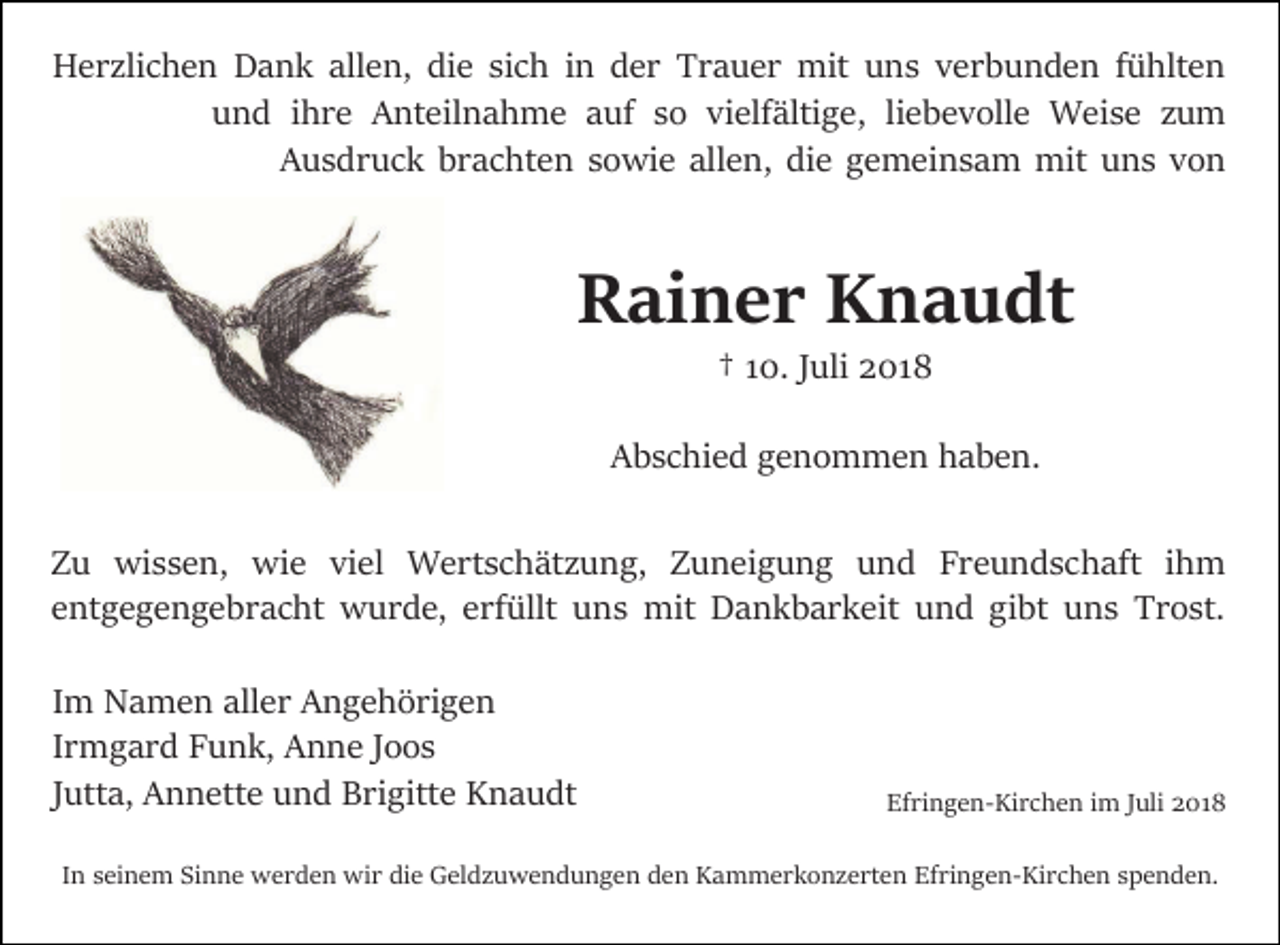 <p>Herzlichen Dank allen, die sich in der Trauer mit uns verbunden fühlten<br />und ihre Anteilnahme auf so vielfältige, liebevolle Weise zum<br />Ausdruck brachten sowie allen, die gemeinsam mit uns von</p><p>Rainer Knaudt<br />† 10. Juli 2018<br />Abschied genommen haben.<br />Zu wissen, wie viel Wertschätzung, Zuneigung und Freundschaft ihm<br />entgegengebracht wurde, erfüllt uns mit Dankbarkeit und gibt uns Trost.<br />Im Namen aller Angehörigen<br />Irmgard Funk, Anne Joos<br />Jutta, Annette und Brigitte Knaudt</p><p>Efringen-Kirchen im Juli 2018</p><p>In seinem Sinne werden wir die Geldzuwendungen den Kammerkonzerten Efringen-Kirchen spenden.</p>