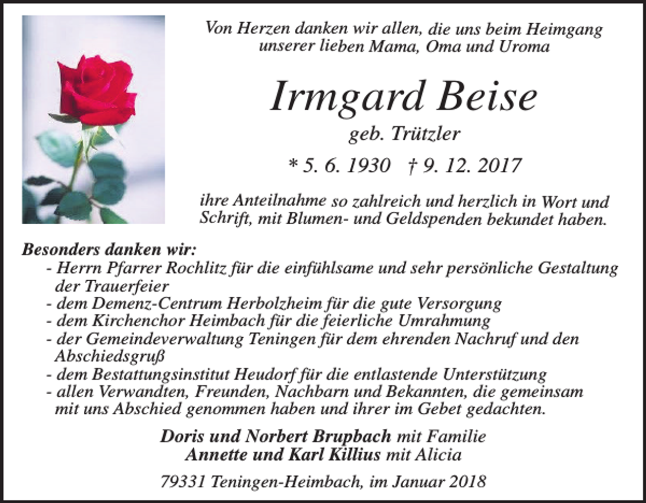 <p>Von Herzen danken wir allen, die uns beim Heimgang<br />unserer lieben Mama, Oma und Uroma</p><p>Irmgard Beise<br />geb. Trützler<br />* 5. 6. 1930 † 9. 12. 2017<br />ihre Anteilnahme so zahlreich und herzlich in Wort und<br />Schrift, mit Blumen- und Geldspenden bekundet haben.</p><p>Besonders danken wir:<br />- Herrn Pfarrer Rochlitz für die einfühlsame und sehr persönliche Gestaltung<br />der Trauerfeier<br />- dem Demenz-Centrum Herbolzheim für die gute Versorgung<br />- dem Kirchenchor Heimbach für die feierliche Umrahmung<br />- der Gemeindeverwaltung Teningen für dem ehrenden Nachruf und den<br />Abschiedsgruß<br />- dem Bestattungsinstitut Heudorf für die entlastende Unterstützung<br />- allen Verwandten, Freunden, Nachbarn und Bekannten, die gemeinsam<br />mit uns Abschied genommen haben und ihrer im Gebet gedachten.</p><p>Doris und Norbert Brupbach mit Familie<br />Annette und Karl Killius mit Alicia<br />79331 Teningen-Heimbach, im Januar 2018</p>