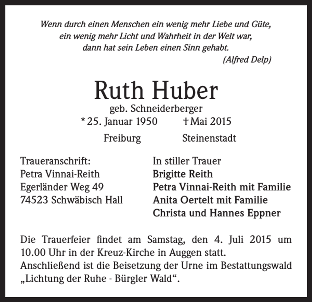 <p>Wenn durch einen Menschen ein wenig mehr Liebe und Güte,<br />ein wenig mehr Licht und Wahrheit in der Welt war,<br />dann hat sein Leben einen Sinn gehabt.<br />(Alfred Delp)</p><p>Ruth<br />Huber<br />geb. Schneiderberger<br />* 25. Januar 1950<br />Freiburg<br />Traueranschrift:<br />Petra Vinnai-Reith<br />Egerländer Weg 49<br />74523 Schwäbisch Hall</p><p>† Mai 2015<br />Steinenstadt</p><p>In stiller Trauer<br />Brigitte Reith<br />Petra Vinnai-Reith mit Familie<br />Anita Oertelt mit Familie<br />Christa und Hannes Eppner</p><p>Die Trauerfeier findet am Samstag, den 4. Juli 2015 um<br />10.00 Uhr in der Kreuz-Kirche in Auggen statt.<br />Anschließend ist die Beisetzung der Urne im Bestattungswald<br />„Lichtung der Ruhe - Bürgler Wald“.</p>